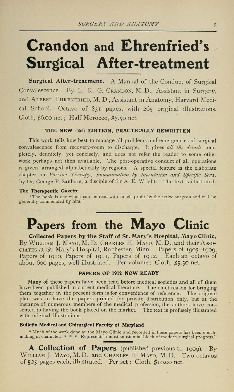 Crandon and Ehrenfried's Surgical After-treatment Surgical After-treatment. A Manual of the Conduct of Surgical Convalescence. By L. R. G. Crandon, M. D., Assistant in Surgery, and Albert Ehrenfried, M. D., Assistant in Anatomy, Harvard Medi- cal School. Octavo of 831 pages, with 265 original illustrations. Cloth, ^6.00 net; Half Morocco, $7.50 net. THE NEW (2d) EDITION, PRACTICALLY REWRITTEN This work tells how best to manage all problems and emergencies of surgical convalescence from recovery-room to discharge. It gives all the details com- pletely, definitely, yet concisely, and does not refer the reader to some other work perhaps not then available. The post-operative conduct of all operations is given, arranged alphabetically by regions. A special feature is the elaborate chapter on Vaccine Therapy, Immunization by Inoculation and Specific Sera, by Dr. George P. Sanborn, a disciple of Sir A. E. Wright. The text is illustrated. The Therapeutic Gazette  The book is one which can be read with much profit by the active surgeon and will be generally commended by him. Papers from the Mayo Clinic Collected Papers by the Staff of St. Mary's Hospital, Mayo Clinic. By William J. Mayo, M. D., Charles H. Mayo, M. D., and their Asso- ciates at St. Mary's Hospital, Rochester, Minn. Papers of 1905-1909, Papers of 1910, Papers of 19 n, Papers of 1912. Each an octavo of about 600 pages, well illustrated. Per volume : Cloth, ^5.50 net. PAPERS OF 1912 NOW READY Many of these papers have been read before medical societies and all of them have been published in current medical literature. The chief reason for bringing them together in the present form is for convenience of reference. The original plan was to have the papers printed for private distribution only, but at the instance of numerous members of the medical profession, the authors have con- sented to having the book placed on the market. The text is profusely illustrated Virith original illustrations. Bulletin Medical and Chirurgical Faculty of Maryland  Much of the work done at the Mayo Clinic and recorded in these papers has been epoch- making in character. * * * Represents a most substantial block of modern surgical progress. A Collection of Papers (published previous to 1909). By William J. Mayo, M. D., and Charles H. Mayo, M. D. Two octavos of 525 pages each, illustrated. Per set: Cloth, $10.00 net.