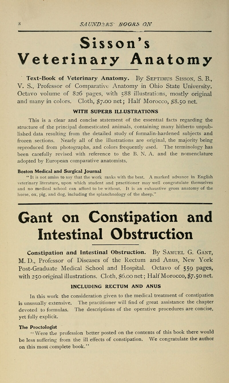 Sisson*s Veterinary Anatomy Text=Book of Veterinary Anatomy. By Septimus Sisson, S. B., V. S., Professor of Comparativt: Anatomy in Ohio State University. Octavo volume of 826 pages, with 588 illustrations, mostly original and many in colors. Cloth, $-j.oo net; Half Morocco, ;^8.50 net. WITH SUPERB ILLUSTRATIONS This is a clear and concise statement of the essential facts regarding the structure of the principal domesticated animals, containing many hitherto unpub- lished data resulting from the detailed study of formalin-hardened subjects and frozen sections. Nearly all of the illustrations are original, the majority being reproduced from photographs, and colors frequently used. The terminology has been carefully revised with reference to the B. N. A. and the nomenclature adopted by European comparative anatomists. Boston Medical and Surgical Journal  It is not amiss to say that the work ranks with the best. A marked advance in English veterinary hterature, upon which student and practitioner may well congratulate themselves and no medical school can afford to be without. It is an exhaustive gross anatomy of the horse, ox, pig, and dog, including the splanchnology of the sheep. Gant on Constipation and Intestinal Obstruction Constipation and Intestinal Obstruction. By Samuel G. Gant, M. D., Professor of Diseases of the Rectum and Anus, New York Post-Graduate Medical School and Hospital. Octavo of 559 pages, with 250 original illustrations. Cloth, $6.00 net; Half Morocco, $7.50 net. INCLUDING RECTUM AND ANUS In this work the consideration given to the medical treatment of constipation is unusually extensive. The practitioner will find of great assistance the chapter devoted to formulas. The descriptions of the operative procedures are concise, yet fully explicit. The Proctologist Were the profession better posted on the contents of this book there would be less suffering from the ill effects of constipation. We congratulate the author on this most complete book.