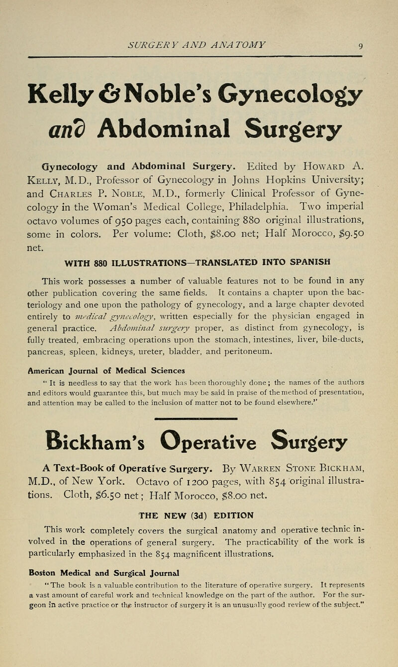 Kelly ^ Noble's Gynecology and Abdominal Surgery Gynecology and Abdominal Surgery. Edited by Howard A. Kelly, M.D., Professor of Gynecology in Johns Hopkins University; and Charles P. Noble, M.D., formerly Clinical Professor of Gyne- cology in the Woman's Medical College, Philadelphia. Two imperial octavo volumes of 950 pages each, containing 880 original illustrations, some in colors. Per volume: Cloth, ;^8.oo net; Half Morocco, ^9.50 net. WITH 880 ILLUSTRATIONS—TRANSLATED INTO SPANISH This work possesses a number of valuable features not to be found in any other publication covering the same fields. It contains a chapter upon the bac- teriology and one upon the pathology of gynecology, and a large chapter devoted entirely to medical gynecology, written especially for the physician engaged in general practice. Abdominal surgery proper, as distinct from gynecology, is fully treated, embracing operations upon the stomach, intestines, liver, bile-ducts, pancreas, spleen, kidneys, ureter, bladder, and peritoneum. American Journal of Medical Sciences  It is needless to say that the work has been thoroughly done ; the names of the authors and editors would guarantee this, but much maybe said in praise of the method of presentation, and attention may be called to the inclusion of matter not to be found elsewhere.'' Bickham's Operative Surgery A Text=Book of Operative Surgery. By Warren Stone Bickham, M.D., of New York. Octavo of 1200 pages, with 854 original illustra- tions. Cloth, $6.^0 net; Half Morocco, ^8.00 net. THE NEW (3d) EDITION This work completely covers the surgical anatomy and operative technic in- volved in the operations of general surgery. The practicability of the work is particularly emphasized in the 854 magnificent illustrations. Boston Medical and Surgical Journal The book is a valuable contribution to the literature of operative surgery. It represents a vast amount of careful work and technical knowledge on the part of the author. For the sur- geon in active practice or thp instructor of surgery it is an unusunlly good review of the subject.