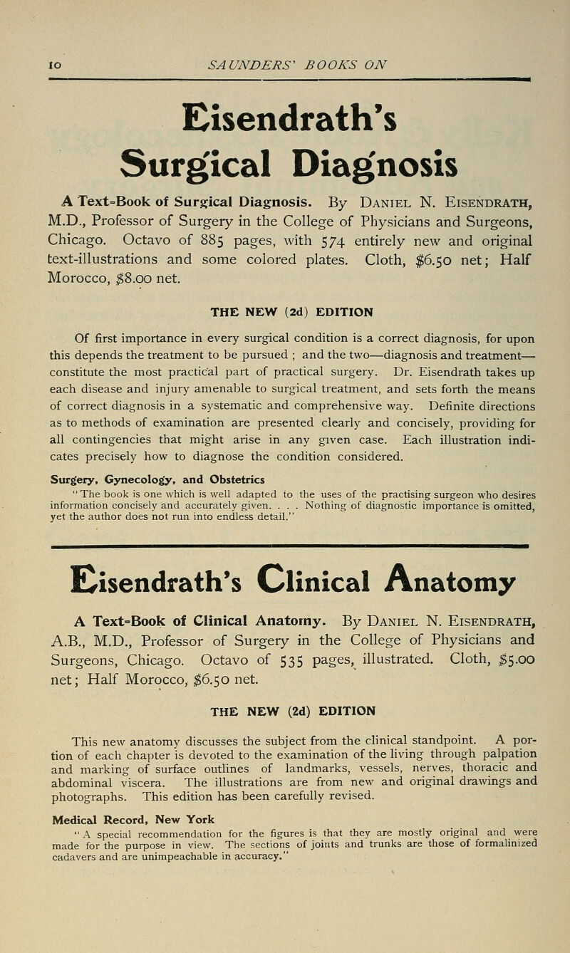 Eisendrath's Surgical Diag'nosis A Text=Book of Surgical Diagnosis. By Daniel N. Eisendrath, M.D., Professor of Surgery in the College of Physicians and Surgeons, Chicago. Octavo of 885 pages, with 574 entirely new and original text-illustrations and some colored plates. Cloth, $6.50 net; Half Morocco, ;^8.oo net. THE NEW (2d) EDITION Of first importance in every surgical condition is a correct diagnosis, for upon this depends the treatment to be pursued ; and the two—diagnosis and treatment— constitute the most practical part of practical surgery. Dr. Eisendrath takes up each disease and injury amenable to surgical treatment, and sets forth the means of correct diagnosis in a systematic and comprehensive way. Definite directions as to methods of examination are presented clearly and concisely, providing for all contingencies that might arise in any given case. Each illustration indi- cates precisely how to diagnose the condition considered. Surgery, Gynecology, and Obstetrics The book is one which is well adapted to the uses of the practising surgeon who desires information concisely and accurately given. . . . Nothing of diagnostic importance is omitted, yet the author does not run into endless detail. E^isendrath's Clinical Anatomy A Text=Book of Clinical Anatomy. By Daniel N. Eisendrath, A.B., M.D., Professor of Surgery in the College of Physicians and Surgeons, Chicago. Octavo of 535 pages, illustrated. Cloth, ^5.00 net; Half Morocco, $^.^0 net. THE NEW (2d) EDITION This new anatomy discusses the subject from the clinical standpoint. A por- tion of each chapter is devoted to the examination of the living through palpation and marking of surface outlines of landmarks, vessels, nerves, thoracic and abdominal viscera. The illustrations are from new and original drawings and photographs. This edition has been carefully revised. Medical Record, New York A special recommendation for the figures is that they are mostly original and were made for the purpose in view. The sections of joints and trunks are those of formalinized cadavers and are unimpeachable in accuracy.