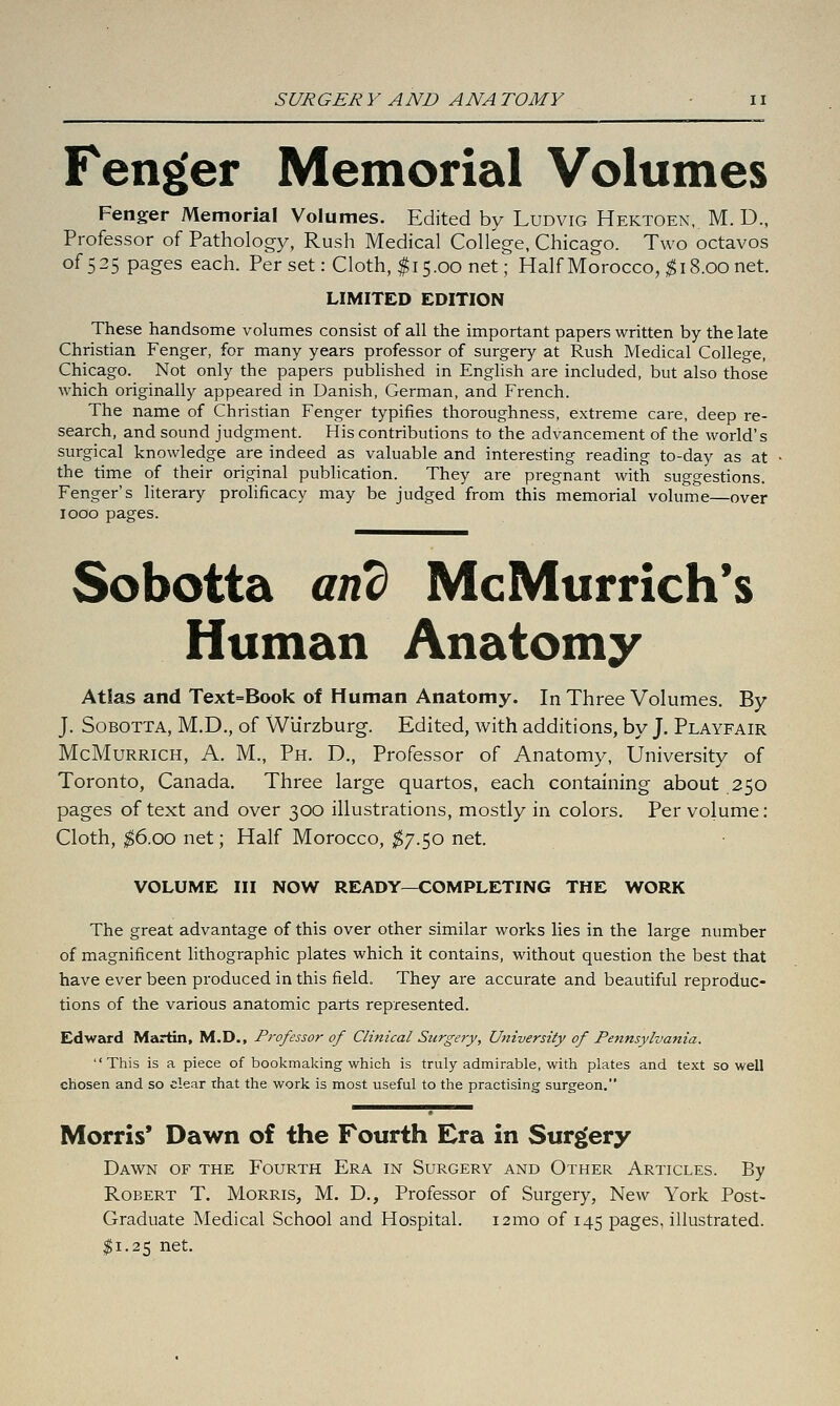 Fenger Memorial Volumes Fenger Memorial Volumes. Edited by Ludvig Hektoen, M. D., Professor of Pathology, Rush Medical College, Chicago. Two octavos of 5 25 pages each. Per set: Cloth, $15.00 net; Half Morocco, ;^ 18.00 net. LIMITED EDITION These handsome volumes consist of all the important papers written by the late Christian Fenger, for many years professor of surgery at Rush Medical College, Chicago. Not only the papers pubhshed in Enghsh are included, but also those which originally appeared in Danish, German, and French. The name of Christian Fenger typifies thoroughness, extreme care, deep re- search, and sound judgment. His contributions to the advancement of the world's surgical knowledge are indeed as valuable and interesting reading to-day as at the time of their original publication. They are pregnant with suggestions. Fenger's literary prolificacy may be judged from this memorial volume—over 1000 pages. Sobotta and McMurrich*s Human Anatomy Atlas and Text=Book of Human Anatomy. In Three Volumes. By J, Sobotta, M.D., of Wlirzburg. Edited, with additions, by J. Playfair McMuRRiCH, A. M., Ph. D., Professor of Anatomy, University of Toronto, Canada. Three large quartos, each containing about 250 pages of text and over 300 illustrations, mostly in colors. Per volume: Cloth, ^6.00 net; Half Morocco, tj.^^o net. VOLUME III NOW READY—COMPLETING THE WORK The great advantage of this over other similar works lies in the large number of magnificent lithographic plates which it contains, without question the best that have ever been produced in this field. They are accurate and beautiful reproduc- tions of the various anatomic parts represented. EdwE^d Martin, M.D., Professor of Clinical Surgery, University of Pennsylvania. This is a piece of bookmaking which is truly admirable, with plates and text so well chosen and so clear that the work is most useful to the practising surgeon. Morris* Dawn of the Fourth Era in Surgery Dawn of the Fourth Era in Surgery and Other Articles. By Robert T, Morris, M. D., Professor of Surgery, New York Post- Graduate Medical School and Hospital. i2mo of 145 pages, illustrated. $1.25 net.