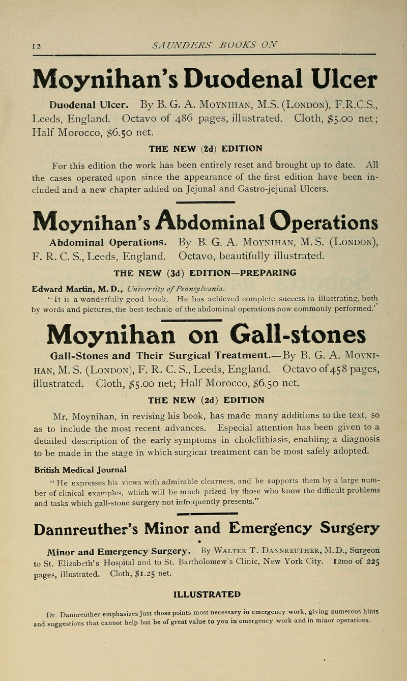 Moynihan's Duodenal Ulcer Duodenal Ulcer. By B. G. A. Moynihan, M.S. (London), F.R.C.S., Leeds, England. Octavo of 486 pages, illustrated. Cloth, ;^5.00 net; Half Morocco, ^6.50 net. THE NEW (2d) EDITION For this edition the work has been entirely reset and brought up to date. All the cases operated upon since the appearance of the first edition have been in- cluded and a new chapter added on Jejunal and Gastro-jejunal Ulcers. Moynihan's Abdominal Operations Abdominal Operations. By B. G. A. Moynihan, M. S. (London), F. R. C. S., Leeds, England. Octavo, beautifully illustrated. THE NEW (3d) EDITION—PREPARING Edward Martin, M. D., University of Pennsylvania.  It is a wonderfully good book. He has achieved complete success in illustrating, both by words and pictures, the best technic of the abdominal operations now commonly performed.' Moynihan on Gall-stones Qali=Stones and Their Surgical Treatment.—By B. G. A. Movni- han, M. S, (London), F. R. C. S., Leeds, England. Octavo of 458 pages, illustrated. Cloth, ;$5.oo net; Half Morocco, I6.50 net. THE NEW (2d) EDITION Mr. Moynihan, in revising his book, has made many additions to the text, so as to include the most recent advances. Especial attention has been given to a detailed description of the early symptoms in cholelithiasis, enabling a diagnosis to be made in the stage in which surgical treatment can be most safely adopted. British Medical Journal  He expresses his views with admirable clearness, and he supports them by a large num- ber of clinical examples, which will be much prized by those who know the difficult problems and tasks which gall-stone surgery not infrequently presents. Dannreuther*s Minor and Emergency Surgery • Minor and Emergency Surgery. By Walter T. Dannreuther, M.D., Surgeon to St. Elizabeth's Hospital and to St. Bartholomews Clinic, New York City. I2mo of 22$ pages, illustrated. Cloth, ^1.25 net. ILLUSTRATED Dr. Dannreuther emphasizes just those points most necessary in emergency work, giving numerous hints and suggestions that cannot help but be of great value to you in emergency work and in minor operations.