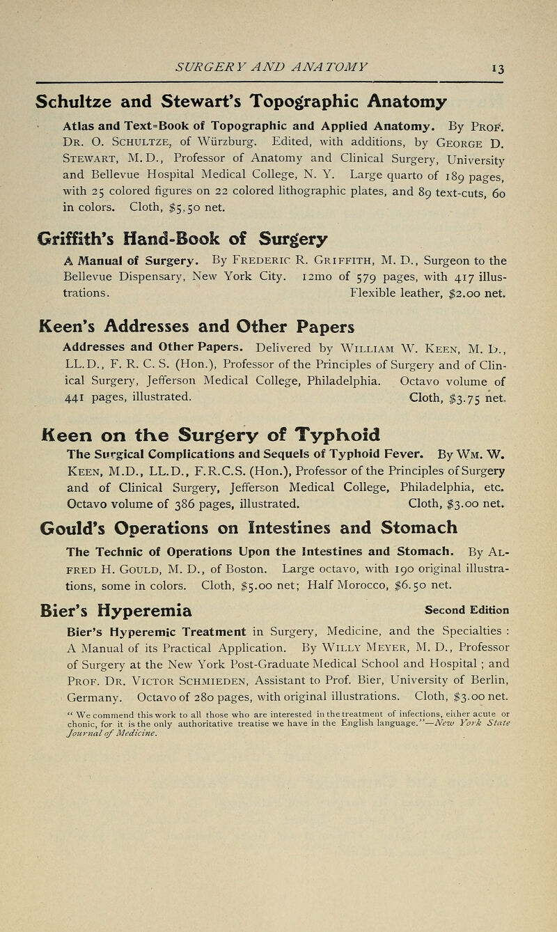 Schultze and Stewart's Topographic Anatomy Atlas and Text=Book of Topographic and Applied Anatomy. By Proi''. Dr. O. Schultze, of Wiirzburg. Edited, with additions, by George D. Stewart, M.D., Professor of Anatomy and Clinical Surgery, University and Bellevue Hospital Medical College, N. Y. Large quarto of 189 pages, with 25 colored figures on 22 colored lithographic plates, and 89 text-cuts, 60 in colors. Cloth, $5,50 net. Griffith's Hand»Book of Surgery A Manual of Surgery. By Frederic R. Griffith, M. D., Surgeon to the Bellevue Dispensary, New York City. i2mo of 579 pages, with 417 illus- trations. Flexible leather, ^2.00 net. Keen's Addresses and Other Papers Addresses and Other Papers. Delivered by William W. Keen, M. D., LL.D., F. R. C. S. (Hon.), Professor of the Principles of Surgery and of Clin- ical Surgery, Jefferson Medical College, Philadelphia. Octavo volume of 441 pages, illustrated. Cloth, $3.75 net. Keen on the Surgery of TypKoid The Surgical Complications and Sequels of Typhoid Fever. By Wm. W. Keen, M.D., LL.D., F.R.C.S. (Hon.), Professor of the Principles of Surgery and of Clinical Surgery, Jefferson Medical College, Philadelphia, etc. Octavo volume of 386 pages, illustrated. Cloth, $3.00 net. Gould's Operations on Intestines and Stomach The Technic of Operations Upon the Intestines and Stomach. By Al- fred H. Gould, M. D., of Boston. Large octavo, with 190 original illustra- tions, some in colors. Cloth, I5.00 net; Half Morocco, ^6.50 net. Bier*S Hyperemia Second Edition Bier's Hyperemic Treatment in Surgery, Medicine, and the Specialties : A Manual of its Practical Apphcation. By Willy Meyer, M. D., Professor of Surgery at the New York Post-Graduate Medical School and Hospital ; and Prof. Dr. Victor Schmieden, Assistant to Prof. Bier, University of Berlin, Germany. Octavo of 280 pages, with original illustrations. Cloth, $3.00 net.  We commend this work to all those who are interested in the treatment of infections, either acute or chonic, for it is the only authoritative treatise we have in the English language.—New York State Journal of Medicine.