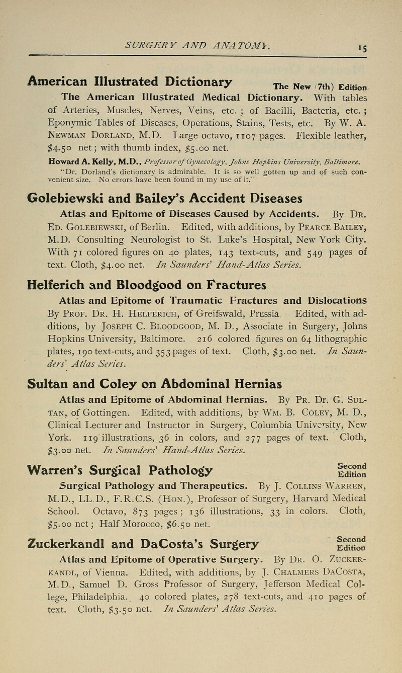 American Illustrated Dictionary xhe New 7th) Edition The American Illustrated Medical Dictionary. With tables of Arteries, Muscles, Nerves, Veins, etc. ; of Bacilli, Bacteria, etc. ', Eponymic Tables of Diseases, Operations, Stains, Tests, etc. By W. A. Newman Borland, M.D. Large octavo, 1107 pages. Flexible leather, ^4.50 net; with thumb index, ^5.00 net. Howard A. Kelly, M.D., Professor of Gynecology, Johns Hopkins University, Baltimore. Dr. Dorland's dictionary is admirable. It is so well gotten up and of such con- venient size. No errors have been found in my use of it. Golebiewski and Bailey's Accident Diseases Atlas and Epitome of Diseases Caused by Accidents. By Dr. Ed. Golebiewski, of Berlin. Edited, with additions, by Pearce Bailey, M.D. Consulting Neurologist to St. Luke's Hospital, New York City. With 71 colored figures on 40 plates, 143 text-cuts, and 549 pages of text. Cloth, ^4.00 net. In Saunders' Hand-Atlas Series. Helferich and Blood^ood on Fractures Atlas and Epitome of Traumatic Fractures and Dislocations By Prof. Dr. H. Helferich, of Greifswald, Prussia. Edited, with ad- ditions, by Joseph C. Bloodgood, M. D., Associate in Surgery, Johns Hopkins University, Baltimore. 216 colored figures on 64 lithographic plates, 190 text-cuts, and 353 pages of text. Cloth, $3.00 net. In Saun- ders' Atlas Series. Sultan and Coley on Abdominal Hernias Atlas and Epitome of Abdominal Hernias. By Pr. Dr. G. Sul- tan, of Gottingen. Edited, with additions, by Wm. B. Coley, M. D., Clinical Lecturer and Instructor in Surgery, Columbia University, New York. 119 illustrations, 2)^ in colors, and 277 pages of text. Cloth, ^3.00 net. In Saunde?'s' Ha^id-Atlas Series. Warren's Surgical Pathology fdwon Surgical Pathology and Therapeutics. By J. Collins Warren, M.D., LL.D., F.R.C.S. (Hon.), Professor of Surgery, Harvard Medical School. Octavo, 873 pages; 136 illustrations, 2>Z i^ colors. Cloth, ^5.00 net; Half Morocco, ^6.50 net. 2uckerkandl and DaCosta*s Surgery IditiCn Atlas and Epitome of Operative Surgery. By Dr. O. Zucker- kandl, of Vienna. Edited, with additions, by J. Chalmers DaCosta, M.D., Samuel D. Gross Professor of Surgery, Jefferson Medical Col- lege, Philadelphia. 40 colored plates, 278 text-cuts, and 410 pages of text. Cloth, $3.50 net. In Saunders' Atlas Series.