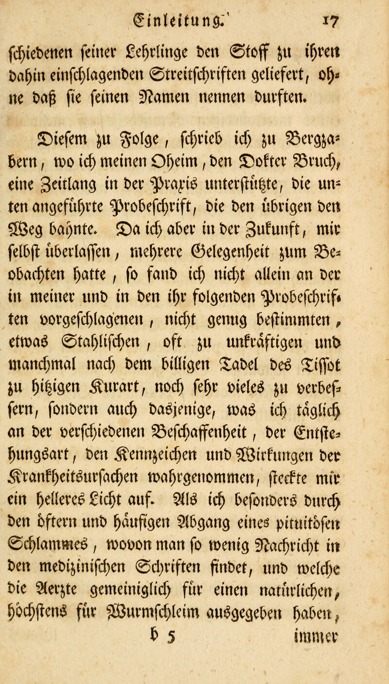 f^iebetten \timx ge^tlincie ben (Stoff Jtt i^mx t)ai}in einfc^lagenben @treitfd)riften geliefevt, 0^« ne ba^ j^e feinen 3?amen nennen buvftem ©iefem jn golge, fcf)ne& icf) ju SSergja* l&ern, mo ic^ meinen Of)eim; ben ©oftev SBmcf}^ eine S^itl^^S i« t)er ^^Jvajriö unterflulte^ ik un- ten eingeführte ^ro5efd)rift, bie bm übrigen ben SS3eg bai)nte- ©a id) aber in ber 3ufunft, mir felbjl: überlajfen; mel^rere ©elegenl^eit jum S3e=j obac^ten ^atu , fo fanb irf) nic^t allein an ber in meiner nnb in ben il^r folgenben '^Jrobefc^rif* ten üorgefc^lagmen , nid)t genug beftimmten, etmaö (Staf)(ifc^en ; oft ju unfrdftigen un& mandjmal nad) bem billigen Sabet be^ Siflbt ju ^i|igen Äurart, mä) fe^r i)iele^ ju t^erbef^ fern, fonbern auc^ baöjenige, n)aö ic§ tdglic^ an ber t)erfd)iebenen $8efd;affenl^eit, ber Sntfie^ ^ungöart, hm Äennjeic^en mt) 5[Öirfungen betr Äranf^eitöurfai^en tt)af)rgettommen, jlerfte mir ein l^ellere^ £ic^t auf- 9llö ic^ befonberö btir(^ ben 6ftern unb ^dufigen Slbgang eines pitnitofen ©(^lammeö, n)Oi)on man fo menig 9?ad;rid;t in im mebi^inifd)en @d)riften ftnbet, xm\) voüdK bie Slerjte gemeinig(id) für einen natürlichen^ ^ö#eniS für ^urmfc^tcim ausgegeben l^aben^