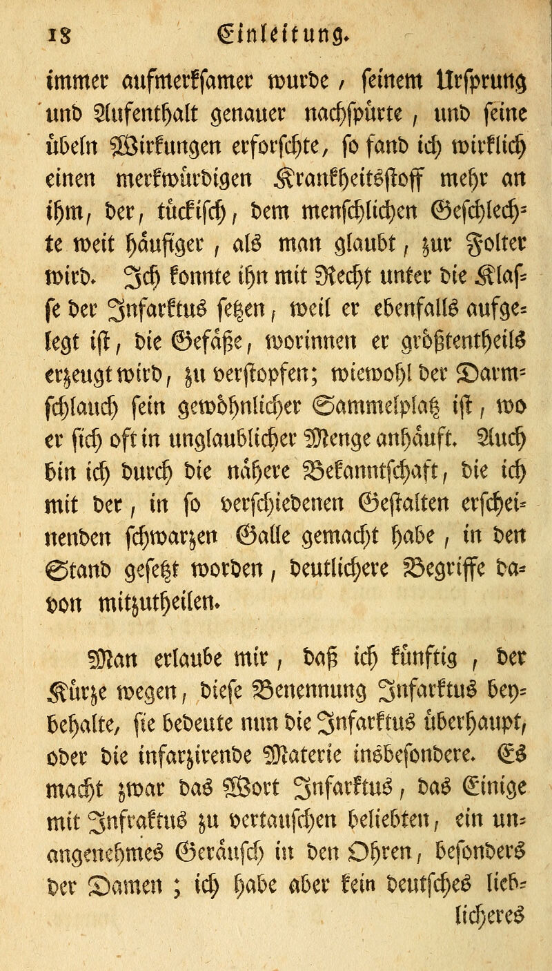 immer aufmertfamer tDuröe / feinem Urfpruttg unt) 2(ufent^alt genauer nac^fpurte, unt) feine hbcln SÖirfungen erforfc^te, fofanb id) mirflii^ einen merfmürbigen Äranf^eitöjloff me^r an i^rüf bctf tücfifc^, öem menfc^lii^en ©efd)lec^^ te n>eit ^au^ger, alö man glaubt f ^ur Wolter tt)irt). 3c^ fonnte if)n mit Stecht unter bie Älaf^ fe t)er ^nfarftuö fe|en i mdl er ebenfalB aufge= legt i(l, Die ©efdpe ^ iDorinnen er grbgtent^eilö erzeugt wirb ^ ^u t>erj^opfen; miemo^l Der ©arm= fc^(au($ fein gem6^n{id}er ©ammefpfal ijl, n)i> er ft($ oft in unglaublicher ?!}?enge ankauft. 2(uc^ 6in ic^ t)ur^ bie nähere 25efanntfcf)aft, bie id) mit ber, in fo t)erfd)iebenen ©eftalten erfi^ei- ttenben fi^marjen ©alle gemacf;t l^abe, in ben @tanb gefegt tDorben, beutlic^ere ?5egrife t>a^ t)on mitjut^eilem ^an ertaube mir, U^ id) funftig , ber ^ürje tDegen; biefe ^Benennung ^nfarftu§ bep= behalte, fte bcimtc nun bic ^nfarftu^ i\hcxf)a\\ptf ober iic infar^irenbe SJlaterie in^befonbere. (£§ mac^t ivoat ha^ Sßort ^nfarftu^ ^ baö (Einige mit ^nftaftuö ^u t)crtauf(^en beliebten; ein un-^ angenebme^ &aa\\fd) in ben D^ren; befonberS ber Samen ; ic^ f^aU aber fein beutfcf;e^ lieb= lic^ereö