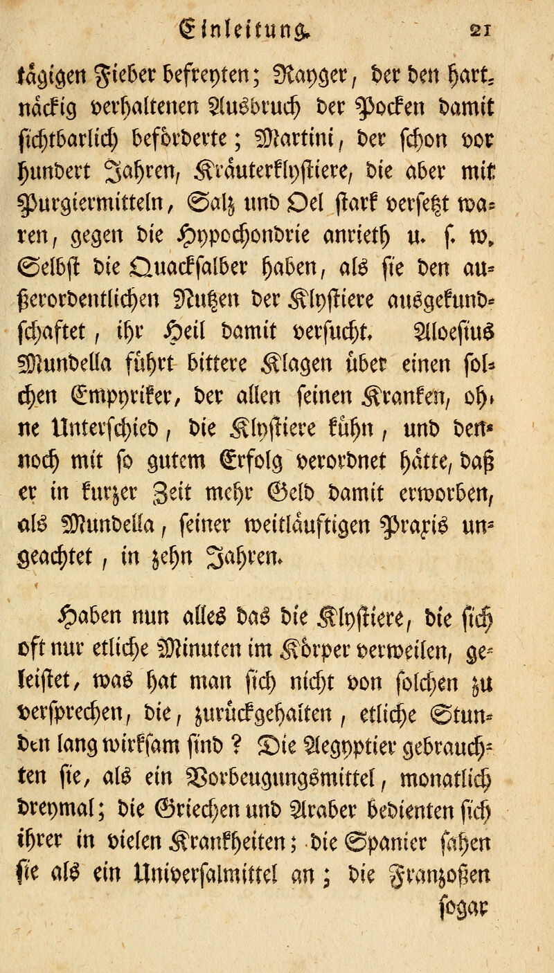 tagigen %kUx &efrepten; diav^Qctf t>tt bm f}M, ndcFig t)evfialtenen Slu^bruc^ Der ^ocFen öamit ft($tbarlid) befbrbeite; ?S}fartini, Der fc^on i)or j^unöert 3^^^^n, ^rduterflpjtierc/ Die aber mit ^urgiermitteln, @alj imb Od jlarf t)erfe|t tx)a5 ren^ gegen Die ^ppoi^on&rie anriet^ «. f tt), ©elbjl feie Ouacffalber ^aben, aK [ie Den au« ^erort)ent(ic^en ^n^m Der ^(pf^iere atiögefunb«* fcf;aftet, if)v fydl Damit t)erfucf)t 2lloeftu§ SKunDeüa fu^rt bittere plagen übet einen \oU ^en Smpprifer, Der aücn feinen Äranfen, o^» ne Unterfc{)ieD j Die Ä(p(!iere fu^n, unD Den* t\od) mit fo gutem Erfolg t>erorDnet f}ku, Da^ ex in furjer '^dt me^r ©elD Damit ermorben, aK 59?unDel!a f feiner meitlduftigen ^rayi$ un^ geachtet, in je^n ^a^xm. ^aben nun aüeS Da§ Die ^IpjÜere; Die ftc$ oft nur etlid;e fSJJinuten im ^trper t^ermeilen, ge-- leijlet, voa^ f)at man fid) nirf;t t>on fofcf}en ju t)erfprec^en, Die, jurucfgehalten, etliche ©tun- Dtn tangn^irffam fmD ? ©ie Stegpptier gebrau($^ ten fie, alö ein SSorbeugungömittel, monatli^ Drepmal; Die ©ried)en unD Slraber beDienten fi'c^ i^rer in melen ^ranfReiten; Die ©panier fa^m fie af^ m Uni^erfalmittel an; Die granjo^en fogap