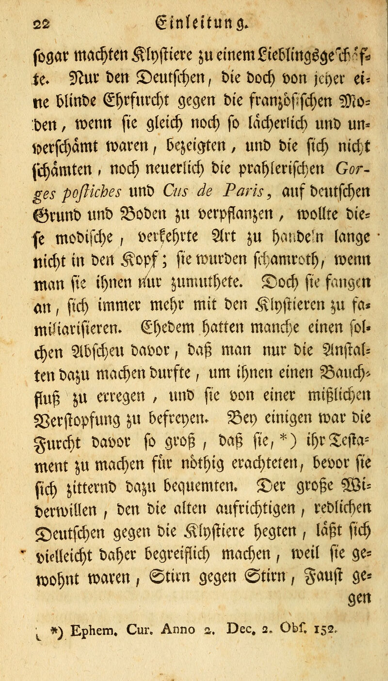 fogav matten ^[pjtiere ju einem ßieBImg^geW'fs^ te* S^ur Den ©eutfc^en, Die boc^ t>on jcöer et^ tte &lint)e e^tfuvrf)t gegen bie franj6j^frf;en ?0Jo= :t)en, wenn fie gleii^ noc^ fo Idc^eriid) m'o un* loetfc^amt waren, bezeigten, unb bk \id) nic^t fc^dmten , mä) neuerlich ik pra^Ierifd;en Gor- ges pofliches unb Cm de Paris ^ mtf bcutf($en ©runb unb Soben in t>erpflanjen , wollte bie^ fe mobifd)e, t^eife^vte Slrt ju f)aribeln lange itid)t in bm ^opf; fte würben fd)amrotr), romn tnan fte ir)nen i^ür ^umut^ete. ^oä) fte f^ingcn <tn, ftd^ immer me^r mit ben ^Ip|lieren ^u fa* mifiarifieren. <£f)ebem f}attm mand)e einen fol- gen Slbfc^eu bai^or; ia^ man nur t>k Stnj^afs ten baju ma^en burfte, um if)nen einen SSauc^-^ pu^ ju erregen , unb fte t)on einer mi^lid)en Sßerjlopfung ^u befrepen. Sei) einigen war bie gurc^t ba^or fo gro^ , ba^ ^kf'') if)rSctla-' ment ju machen für not^ig erad)teten, U^ov fte ftc^ jitternb baju bequemten* S)er groge 5Ö3i= berwiüen , ben Uc alten aufri^tigen, reblid)ett 5Deutf(^en gegen bk Älpj^iere Regten , Id^t ftc$ wMd)t ba^er begrei^ic^ machen , weil fte ge^ wo^nt waren, ©tirn gegen Stirn, gaujt ge« gen ■^ ^) Ephem, Cur, Anno 2, Dec. 2„ Obf, 152.