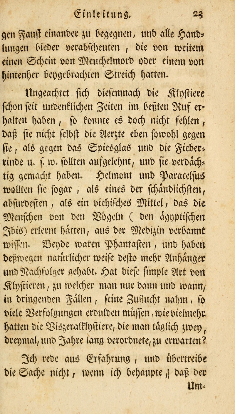 gen ^auj! cittanber in begegnen, unt) aKe ^anb* tungen bieber t>cra6frf)euten , bie t>on n^eiteit^ einen ©c^ein t)on ^Oleuc^elmorb ober einem t>on ^intenf)er bepge^vac^ten ©treic^ Tjatten. ltngea($tet fic^ biefemna^ Uc ^lojüere fc^on feit unbenflid)en Seiten im legten Stuf ev« galten f)ahm, fo fonnte eö boc^ nid)t fehlen, ba^ fie nicf;t fel6jl bie Sler^te e5en fotDo^l gegen (tc f atö gegen baö @pie^g[a§ unb bie §ieber^ i:inbe u. f. w^ foUten aufgelehnt; unb fie t^erbdc^^ tig gemad}t f)ahm^ ^elmont unb ^aracelfuS tt)ß>llten fie fogat > aU cm§ ber fd^anblic^j^eu; abfurbejlen f aB ein ^ief)ifc^eö !91ittel / bct^ t)it ?0?enfd)en t)on ben Sbgeln ( t:^m dgpptifc^en 36iö) erlernt Ratten; an^ ber ^Otebijin ber^annt xoi^eAv Sepbe tDaren ^^antallen , unb f)abm begroegen natürlicher tDeife bejlo mel)r Sin^dngei? unbS^ac^folaer m^abt S^at Ucfc ft'mpte ${rt bon Älpl^ieren, ju n)e(d)er man nur bann unb n)ann, in bringenben ^-dlien / feine 3nffud)t naf)m f fo biele SSerfofgungen erbulben muffen,miebielmel^t Ratten bie ^ßiöjeralflpjliere, Uc man t40;lic^ imv}^ brepmal^unb^^^^re iang berorbnete, ju ermarten? Sc^ rebe au§ Srfa^rung ; tmb übertreibe bie ©ac^e ni^t, mnn i^ behaupte ,\ ba^ bec llm<