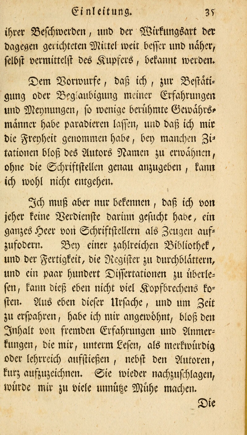 if)vev SBef($mert)en, imt> öer SÖitfung^att Der öage^en C(evid)teten *3)lute( meit bejfcr unt> nd^er, fel5jt t>ermitte[j> beö ^upfcvö, 6efannt werben. Sern S^OTOUvfe, fca^ ic6 , jur ^e|!dti- gung ober S^fgiau&igung meiner ^rfa^rungett unt) 591epnungen, fo menige berühmte ©ciDd^rö^ mdnncr ^abe parabieren lafm, m'o t>a§ ii$ mir t)ie %xc\)l)dt genommen f)abt, bep mand)en 3i^ tationen 5Io^ DeS Slutorö gramen ju ermahnen, ol^ne t)ie @':^rift|lellen genau anjuge&en , fanit irf; tDo^l nic^t entgegen* 3cf) mu^aber nur befennen , i>a^ id) oon je^er feine Serbienj^e Mvinn gefacht ^abe, ein ganjeö ^eer t)on ©c^riftjieüern aB 3^tigen auf^ jufoberm Sei) einer jaf)Ireic[;en 58ib(iot^ef, unb Der gertigfeit, bie Siegif^et: ju burc^&fdttern, m'o ein paar ^unbert SijTertationen ju u&erle== feu; Eann bte^ eben nic^t ml ^opf&red)en^ fo-- \tc\h Sluö eben biefer Urfarf)e, unb um Bett in erfpa^ren, ^abe id) mir angemb^nt, blo^ t)m Snl^alt i)on fremben (Erfahrungen unb Slnmer- fungen^ bie mir, unterm gefen^ alö merfmürbig ober le^rreic^ atifjlie^en , neb|l t)m Statoren, furj aufjujeic^nen* @ie lieber nac^jufc^Iagen, U)urbe mir ju mk unnu|e SO^u^e mad;en. Sie