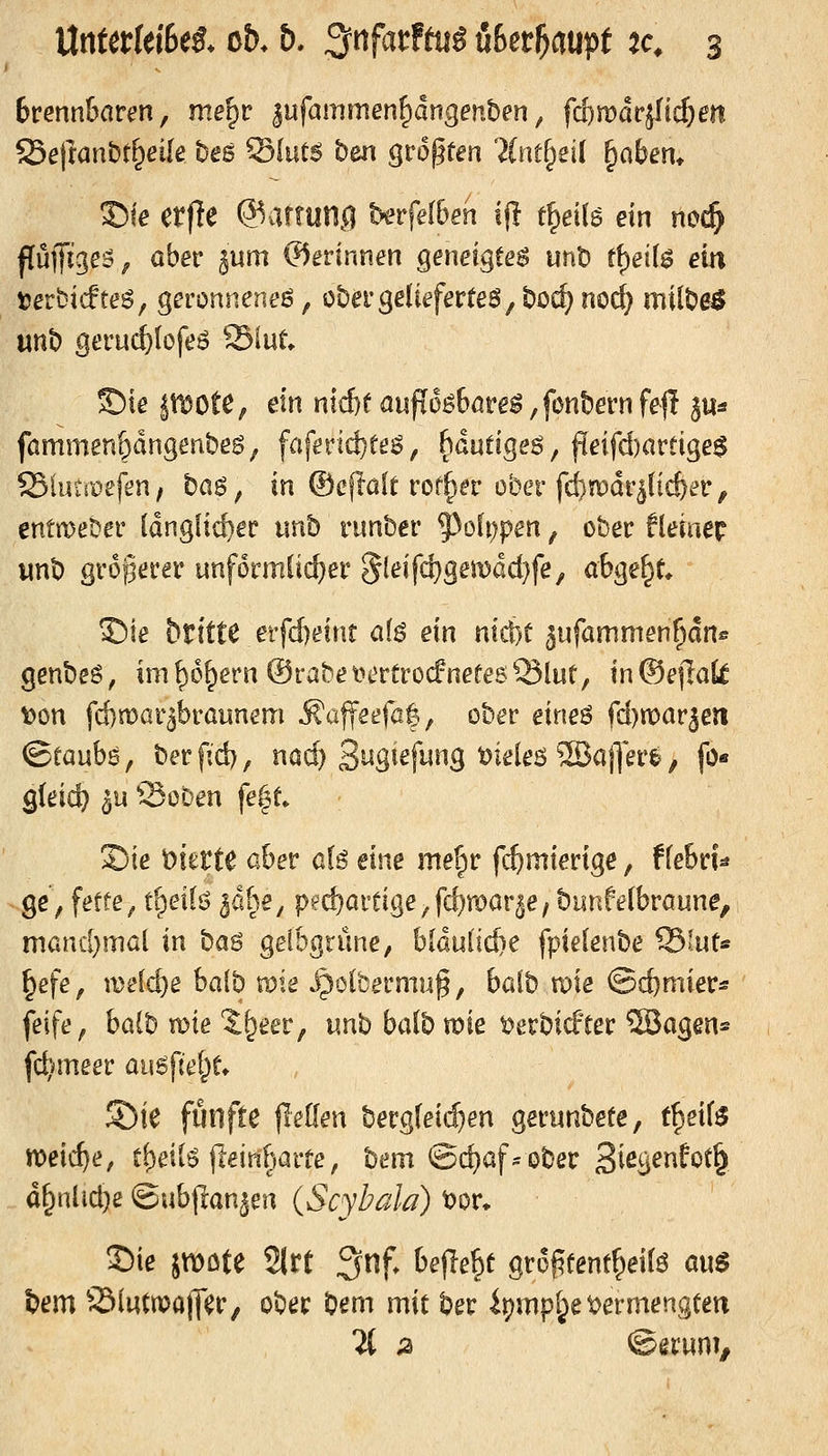 bvmnhaven, me^r |ufammen^dngenben ^ fd)mä^üd)en Seftanbt^eUe bes Sfutg ben größten ?(iuf^eil ^abem S)le erfte @armn,q hevfelben ifl t^ellg ein nod) flufft^e^/ ö^et* äum ©erinnen geneigte^ unt) ff)ei(6 ein terbicfteö, geronnene^, übei'ge(teferte6,borf)noc^ milbe^ unb geruct>Iofe6 Siut S)ie pote^ ein nid)t aufi6ö6öre^, fonbern fejl 3«« fammen^dngenbeg/ faferic^te^, 6dutigeö, fieifd)amge$ Sluu'oefen, bag, in ©cfl'ak rof^ia' ober fcf)inDdr^lic&er, entweder Idngftc^ec unb ninber ^ofi)pen, ober fleiaep unb gi'6§era* unförmlicher 5J^'f^S^i^ßc{}fe, abgebt* 35ie britte erfd)dnt al$ ein mcfct äufammen^dn^ genbeö, ini[)6^eru@rabei>mro(fnefe6Slut, in®e|Iali t)on fcf)n)ar5braunem ^a|feefa|, ober eirie^ fd)noarjeii ©taub^, berfid), na($ S'^S^^fj^^^S ^^^^^ö 2B«)T^t'^ / fö* gleich 5u Soben fe|t 2)ie vierte aber ß(g eine me^r fc^mierige, ffebril ge', fette^ fgeil^ ^ahe, ped)artige,fd)rDar5e, bunfetbraune, mamljmai in ba6 gelbgrüne, b[dul'id)e fpielenbe ^Int^ ^efe, meldte halb me ipolbermug, balb tpte ©j^mier« feife, halb wie %^eeVf unb balb voie t^erbicEter 5Bogen= fc^iineer au^fief^t 5)ie fünfte ileüen berg(ei($en gerunbefe, t^eif^ meiere, t()eil6 jleinharte, bem ©djaf^ober 3i^S^»^f<^^& d&nüd)ß ©ubjlan^en (Scybala) t)or* 15ie jtt)öte Site Snf. befielt gropfent^eifö au$ iem 231uttpaj]er, ober bem mit ber it)mpl;ei;>ermengten