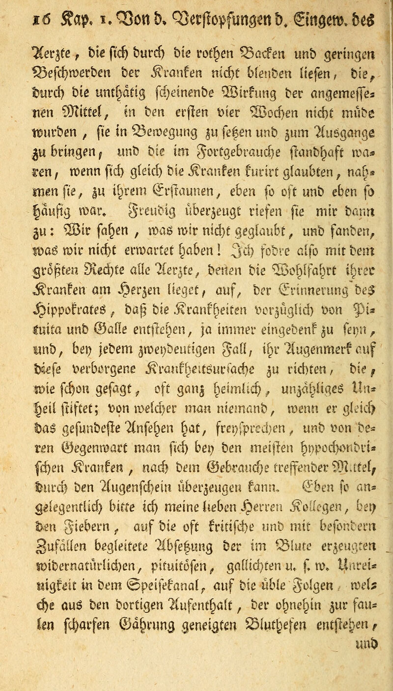 ^ev^te r t)k ft^ burc^ bte rotten Söcfen iinb geringm f5efct;merben b^r Äranfen ni^t fckiiben liefen, t)k^ tJiird) bie untf^dtig fd}etnenbe ®itfimg ber angemej]es nen ^Mlitzi, in ben erfien t)ier SBod)en ni<^t mube tt)urben , fte in 25erDegung ^u fe|en unb ^um Tdmgange Ittbcmgen^ imb bte im 5öi't0ebi'aud)e llunb^öft ma* un, votm ftd) g(etd) bie ^tawUn turnt glau&cen, na^s mm\k, in. i^rem Siftaunen, eben fo oft unb eben fd |auftg mar* S*'^^^'^^% überzeugt riefen fie mir bcam ju: ®ir f(t§en , it)a^ n>ir nid}t geglaubt ^ unb fanben, lt)aö mir nicfct ermartet ^aben! ^d) fobre alfo mit beut ^roften 9ied)te alle'Jler^te^ betten ^k ®i>|[fa^rt il^reü - Äranfen am ^er^en lieget/ ouf^ ber Erinnerung be^ ^ippofrateö ^ ba^ ^k .Sranf^eiten ^cr^ügiid) t>m ^pU luita nnh ©alle entließen, ja immer eingeben! ju fei)n, unb, be^ jebem ^mei^beutigen 5^11, i[^r'Jtugenmeri auf W\^ t>erbergene ^ranf^eitöurmd^e ^u rid)ten, h\t ^ mt fc^on gefagt ^ oft gan^ ^eimlic^ ^ un3dl)iigeö Un:* leilftiftet; t>on melcf^er man nkman^, menn ergleid) t^a^ gefunbe|Ie2(nfel^en §at, frej)rpi'cd;en ^ unb i^on be* tm ©egenmart man fid) bei) ben meiften ^i)po(fy)nbria fd)en Uranien, nadj bem ©ebraiid^e trejfenber^l.ttel^ turd ben 2(ugenfd)ein überzeugen fann. &m fo an* g^kgentiid) biete ic^ m^inelieben ^^erren Kollegen, bet; ■^n fiebern ^ auf bie oft fritifd)e nn'^ mit befonberit 3ufdllen begleitete lih\t^^\xn^ ber im Sfute erzeugte« ioibernaturlid)en, p\inito\enf gallic^ten u. f» m. Unrei« mgftnt in bem ©peifefanal;, auf bie üble folgen . vo^U c^e Qu6 ben bortigen Tlufent^alt, ber o^ne^in ^ur fau« kxi fc^arfen ©d^rung geneigten ©(wd^^fm entjle^.en f uuD