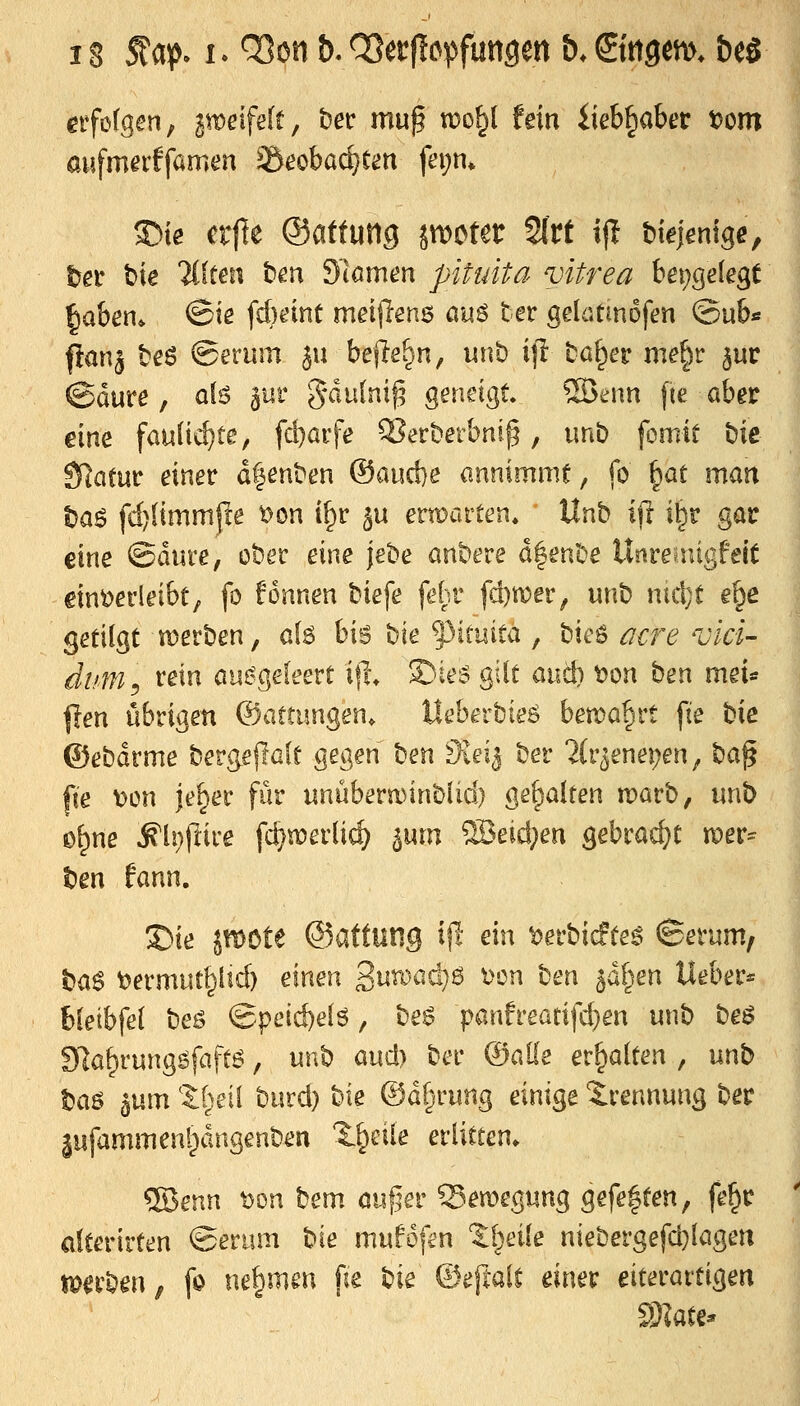 eifotgen, 3n)eife(f, bec muß wo^l fein iieb§aber t)om 35ie crfie ©attung jn^cter 2lrt ijl Mejentge, l^er bie Elften ben SlamtJn pituita vitrea fcet;ge(egt ^aben* @ie fcbeint meijlenö ciuö ter gelatmDfen @ub« ftanj beö ©erum ju beflehn, unt) if! baffer me^r jur @dure, olö ^ur gdulni^ geneigt ®enn fie ober eine faulic^te, fd)arfe ^erberbnig, unb fomit bie Slatm einer dfenben ®aud}e annimmt, fo ^at man t)as fd)(immfce ^on i^r ^u ern)arten» Unb ijl i|r gar eine ©dure, ober eine jebe anbere d|enbe Uüreuügfeit dnöei'leibt, fo fonnen biefe fefir fd)tt)er, unb nid}t e^e getilgt werben, aU hi^ t)ie f>imita , ^^xz^ acre vici- dum^ i'ßin ausgeleert i|l S)iei? gilt anc!) tjon ben mei« {len iibrigen ©attungen. Ueberbieö hma^xt fie bie ©ebdrme bergejlßft gegen \)m tKdi ber ^(r^enepen, t^a^ fte t)on je^er für nnüberu)inblid) gehalten marb, unb ©^ne ^li)ftii'e fc^n)erlic^ ^um '^M)m gebrad)t vozx^ t)en fann. S)ie JtDöte ©attung i(I- ein ^erbicfte^ ©erum, bas t)ermut^lid) einen 3un}ad}ö i>cn t)tn ^o^en lieber* bletbfe( beö ^■^zi&ieH, be$ panfreatifd)en unb be^ 97a^rungöfaft6, unb aud) bec ©alle erhalten , unb taö 5um theii burd) bie ©d^rung einige Trennung ber jufammen'^dngenben 'l^cüe erlitten» ®enn t)on bem m.if5er ^^emegung gefe|ten, fe^r dterirten ©eriim t^xt mufofen %\}t\\t niebergefd}Iagert tperben, fo ne§mm pe bie ©eftalt einer eiterartigen