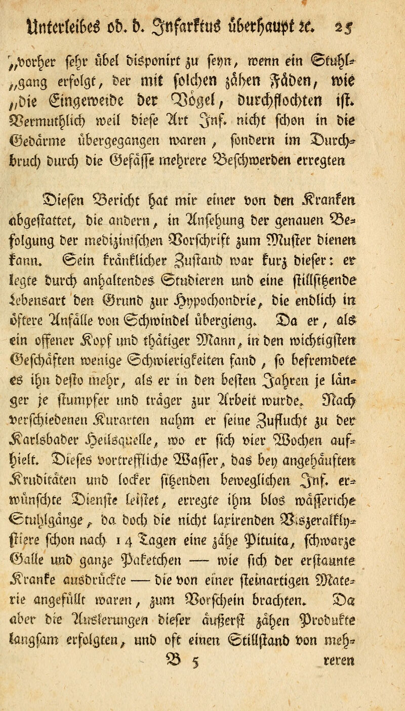 ',,^or^er fet)v nbd hi^ponkt ^u fem^ wenn ein ©tii^t ^^gang erfolge, ^et mit fold)Cn ßym ^&bmf m^ //Die ©ngemetbe &er Ö3ö^3e(, bur(^Pod>ten ifl* IBermut^lic^ weit tiefe livt 3nf* mef)t fd)on in t)ie ©ebdrme übergegangen uxiren ^ fonbern im X)urd^ bmd) hmd) t)ie ©efdjfe rae^rere 5Jefd)merben etregteii 2)iefen Sertcßt |ae mit* etn^ t)ön &en Äranfett €ibgejraetet, bie aribern, in 2(nfe|ung ber genauen Ss:» folgung Der mebi^intfd)en aSorfd}rift ^um fOZußet: bienett fanm ^dn fcdnflicber Sujtanb mar fuf^ btef^r: er It'gfe burc^ antjakenhe^ ©ttibteren unb eine fliöftfenbe 4ebengai:t t)en @runb |ur ^t;pöc^onbi-ie^ bie mUiä} in eftere linfäüe ton ©c^minbeJ übergieng. S)ö er, fl(^ ein offener Äopf unb t^detger SJlann^ inben mic^tigilett @efcl)dften metiige Qd}wienQfeiten fanh , fo befrembete eö i^n be|lo mel^r^ alä et* in ben bellen ^a^tm je ian^ ger je flumpfer unb trdger ^ur 2irbeit n^arbe, JRac^ Sjerfc^tebenen Äurarten nat)m et feine 3i^P^f 3« ^^^ ^arlöbaber J^etlöqueÜe^ mo er p<& ^ier ®oc^en auf- §ie[t, ©iefeö ^örCrefflicbe 5Baffer^ ba^ bei; ange^duftett ^rubiedten unb (ocfec fi|enben bemeglic^en 3nf* ^^- wm{d)te Sienjie kW(et,. erregte i^m Wog n)dj|erid)e @tulilg.dnge> ba bocf) bie nicfet laj^irenben Siö^eralfli):^ piere fc^on nad) 14 lagen eine jd^e f^ituita, fd}mar^e @aKe unb gan^e ^^afetc^en — wie ftd) ber erpaante ^ranfe auöbrücfte — bie ^on einer (leinartigen Kate- rn angefüllt \mvm, ^um ^i:>tfd)ein brad}ten^ Sa übet bie ?lu6ferungen btefer dirf^er}! ^äf^en ?)rcbüffe kngfam erfdgten^ unb oft einen ©tiüpaub t?on me§^ 23 5 rerett