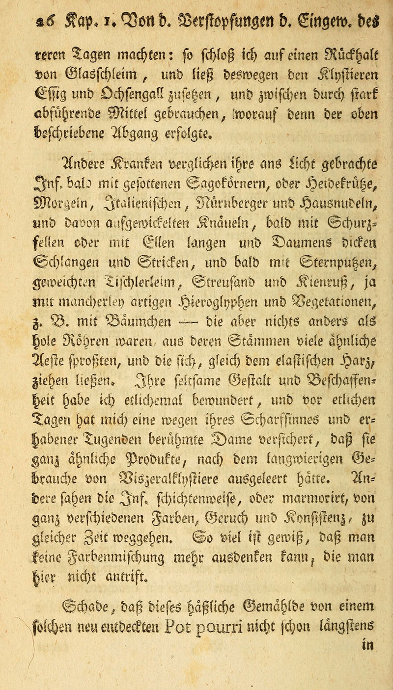 Äd f ap* !♦ QSen b. ^ttflc>^fmm &* ©tigern, be^ term Sagen mad}ten: fo fi^lof tc^ auf einen 9lücf^a(f 33ön ©laöfc^leim , unb liep l^esme^en ben jiti)jlieren C'lfc'g unb Oc^fengatl aufefen , mb ^mfdjm huvd^ jtarf cbfüjirenbe Mittel geln*aucf)en ^ [motrauf t)enn t)er ohn f)^fd)nebene 2ibgang eifofgee. ■Jfnbere ^vanhn t>erglt(f>en t|re ^nö Itc^f getraute ^nf. balo mit gefoteen^n ©agofornern, ober ^eibefrü|e, 53ZöTgem, 3^ulienifd)en ^ SlüvnhcvQe'c unb S^auSnnteln, unb baoon aufgemicfelten »S'ndueln^ baib mit ©d)ur5* feOen ober mit &m langen unb ©aumeng bicFen @d)löngen unb @tiicfen^ unb baib m-t ©ternpu|en^ gevoeid:)un 'lifd)ledeim^ ©treufanb unb Äienru^, ja mit mand-)aUi) aitigen S^ietogi\)p^en unb Vegetationen, j» ^. mit Sdumcben ~- bie aber niäi)t6 anbtv^ a{^ ^ole 9lot)ren maren- au6 bevk^n @rdmmen ^ieie algn[id)e 3(efle fprogten, unb bie fid), gkid) bem elaflifiten 3par3; gießen liefen* ^'h^-e feitfame ©efidt unb Sefd}atfen^ |eic §abe ic^ eelid>emai temunberf, unb t)or erhd)en 5agen ^at mid) am megen i^reö ©c&arffinne^ unb er- labener'J^ugenben berüf)mte S)ame ^erjtc^er?, ba^ fie gan^ d^n['vC^:C ^^robufte, nac^ bem fangaMerigen ®e^ 6raud>e t>on ?8i^eta[fh)ßeve ausgeleert ptte, lin^ beve fa^en bie ^nf, fd)id)tenYoeife^ ober marmorirt/ t>on ganj t>erfd)iebenen ^avben^ ©eruc^ unb ^onfijlen|< ju gleicher 3^^^ tt^^SS^^* ®*> ^^«^^ *f^ gen)i^, ba^ man (eine ?5ar6enmifc^un3 me§r au^benfen fann^ bie mm ^m t\id)t antvifu &)abe^ ba^ biefeö |df(ic^e ®emd§i'be t?on einem fölcöen neueucbe(fto Fot pourri uid;t jc^on (dngjlenö in