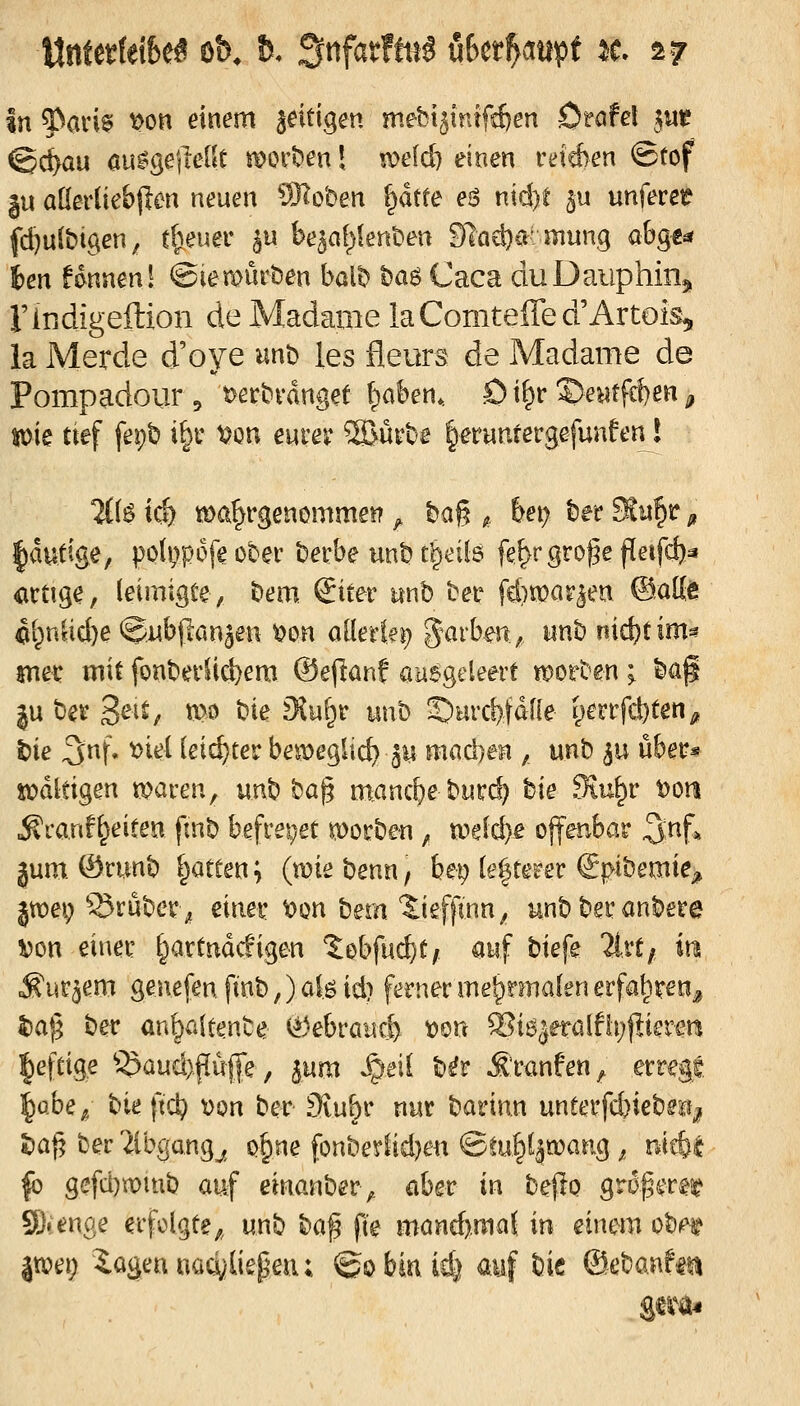 In f^am ^on einem zeitigen mebt^tntfc&en Otafel 511« <Sd}au öu^geileitt s\?oi't>en! !V>e[d) einen reichen @tof |u öKerüebjlm neuen 932o'Den f^dtfe eö nid)C ^u unferet? fd^uibtgen, tt)nm ju be^al;>knt»en Sladj^r mung a6ge^ ten fdnneni ©iemurben bal^ t>a6 Caca duDaiiphinj, rindigeilion de Madame laComteffea Artois, la Merde d'oye unt> les fleurs de Madame de Pompadour, t>et:i?i-dnget (pakn, Ö t^r ©e^tfcf)en ^ Süie tief fepb i^c t?ou eurer ®ürt)e lerunrergefunfen! 2((6 id) ma^rgenomme^ ^ ba§ ^ bet^ htt Su^r ^ |autige, pofi)p6[e über becbe un^ c^eils fe^rgro^e peifcb^ <ictige, (eimigte, bem Siter mb tet fd)n[?ar^eu ©atte 4(^nUd)e ©nbßan^en t)on ollerki) g^arbm^ unh nicbtim^ jnec mit font»evlid)em @e(lanf aaegeleere tt^orten; ^ag ju ber 3^^^/ tt>ö t)ie fKu^r unb ©urcMdÜe yerrfc^ten^ t)ie 3f* ^^^^ leichter beöoeglid) 3U maci)en ,, unb ^u übetr* xr^dltigen tparen^ unb ba^ m:ancbe burd? tie Stu^r t)oti ^canH^eiten fnib befrepet !(öorben ^ n?g(cbe offenbar ^nf* jum. ©cunb Ratten; (wtebenn, bep (efterer S|>ibemie;» jtoep 5Jrubcr^ mm t?on bem 'l:ieffwn^ unb bei: anbere Von einet' [^artndcfigen ?:obfuc^C/ auf biefe üvtf in ^m^em genefen ftnb,) ofe id) ferner me^nnalen erfa^ven^ ^a)5 ber an^altenbe (^)ebraucf) »on ^k^etaiihjp^vm ^eftige ^3aud)f[iife, jum ^eil b^r ^'ranfen^ erregt l^abe^ bieftd) t)on ber Svu^r nur bamn unferfd)iebaj^ t^a^ ber 'äbgang^^ Q§ne fonbeylid)en &M^i^wanQ,, ü^i |b gefd)n:)inb auf einanber, aber in bejlo größeres? Slienae erfolgte;, unb b(x\^ p'e mand).maj in mxzm. ^bn. jtt)ei; iagennad^liepen; ©obiuid) auf bie ©ebanfti^