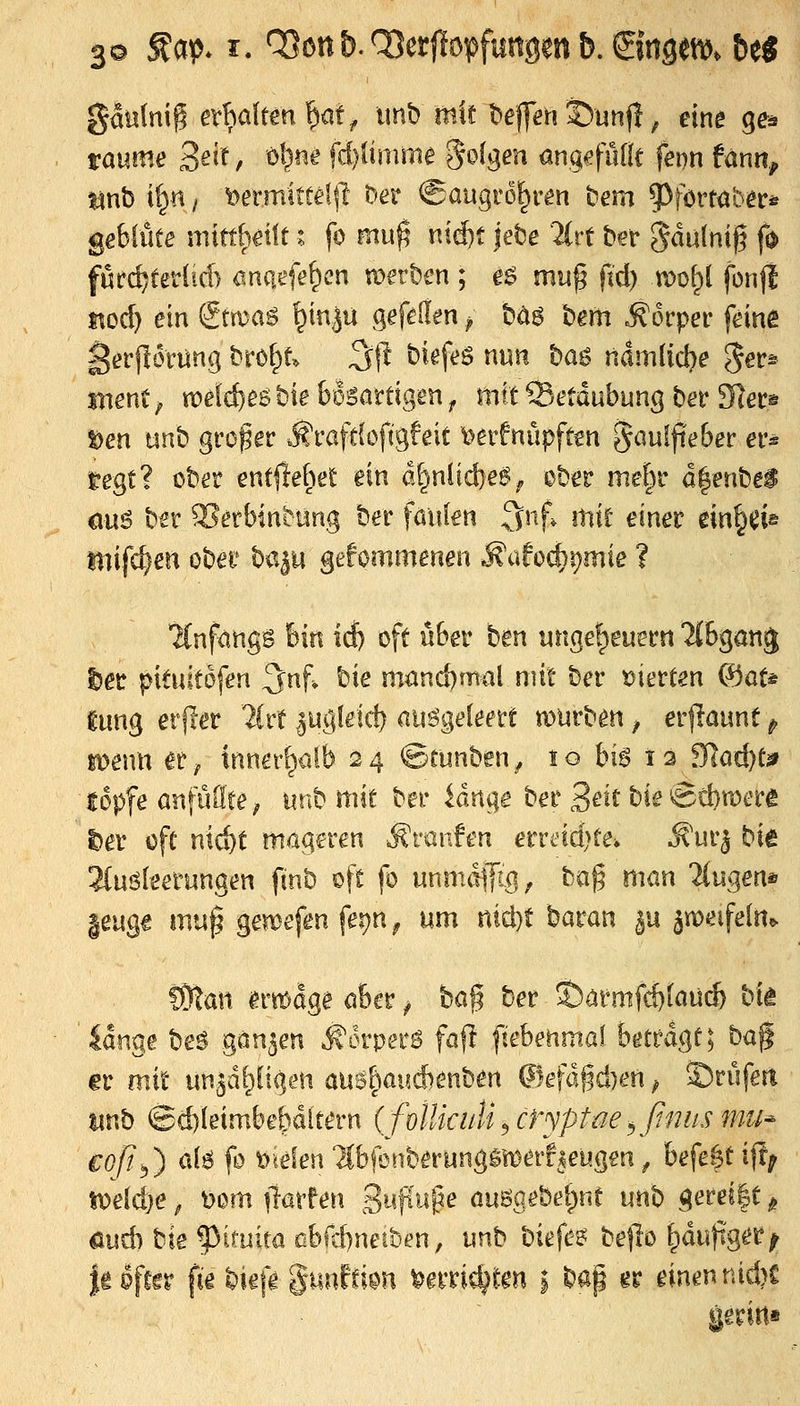 3© ^a^ I. Q3ottb.^erf!opfungenb.©ngeft). btS gaH(nig etMtm'fyütf imb mir bejfen 35unfl; eine ge^ taume 3^?^ / öl;)ne fd)finime S^^ges^ öngefulfc feon fänn^ tinb il>si / t)ermittef|l ^er ^augro^r^n bem ?)förtabers gebiüte mitthcüf i fo mu^ nid)t |ebe 2{rt ber gdulnijg fd füfc^teHid) ^inatfe^en werben ; e^ muß fid) u)ol;it fonjl $^od) ein gtma^ ^in^u gefelfen ^ t)ä$ bem Körper feine gerfldrnng brof^t. 3jl biefes nun ba^ namlid)e ^et^ mentf mld)e^tie bösartigen ^ mit ^.etdubung ber Slec^ Den unb grofer .fi^rafdofigfeit i^erfnüpftcn gaulfieber er^ regt? ober entfielet ein d|niid)e6^ ober mef^r d|enbei eu6 ber ^erbintüng ber faulen 3nf, mit einer ein^ei« Diifc^en ober hü'^u gefommenen ^citod)t)mie ? Hnfangs fein id) oft über hin ungeheuer« Mbgang l)er pituitafen ^nf» bie mand)mal mit ber t)ierten ®ot* ^ung erfier litt |ugletd) ausgeleert mürben, erjlaunt ^ lüenn er^ inner[;iülb 24 ©runben^ 10 bis 12 9]ad)tä» topfe anfüllte; un^ mit ber idnge ber 3^i^ bie'5d)u)erg l)er oft nid)t mageren Äranfen erreid>te, .K'urj bk ^Cuöleerungen finb oft fo unmdjfig, bag man 2(ugen* leuge mu^ gemefen fe^n^ um nid)t baran ju ämelfeln^ CÖlan ima^e aber ^ baf ber ^aünifd)lau(^ bk lange beö ganzen ^orperö fafl fi'ebenmal betragt; M^ er mit un^d^igen au6^aud)enben @efdfid)en ^ ©riifert tinb ©d)leimbebdltern (folUciiU ^ ctyptae ^ßniis mu^ €oß^) als; fo irtelen TCbfenberungSi^err^eugen ^ befetpt ijl; ir)e[d)e, t)om ^larfen SujTu^e auggebei)nt unh gerei|t ^ öud) bie ^imita ßbfd)neibm, unb biefez beflo ^dufig^i*^ ieöftfr fie bie|> guuffion ^erric^ten i bap gr einen nid>C geriit«