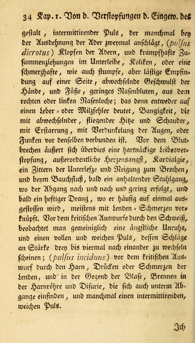 34 5fas). r. COoti b. OJerflopfuttgen b. ©ttgettj. be« ge(!a(t , ttit^rmiftirenbcr ^uH, ber man^mal het) tet 'Jfuöbe^nunq ber ll^ev ^wei^mal anfc^ldgf, {puJfiis dkrottis) Klopfen ber 7(0ern, unb frcimpf^affe 3u* fammenäie|)ungen im Unterleite, ^oUfen, ober eine fc^merä^aftc, wie auc^ jlumpfe, ober (d(Iige Smpfin* bung auf einer ®tiu f abn)ed)fe[nbe ©efd^wul)! ber ^dnbe, unb 5§^/ o,znx\o^t$ 9^ifenb(uten, ou6 beiti rechten ober linfen SRafenfoc^e; boö benn entweber auf einen ieber = ober SKil^fe^fer \it\xut, SSangigfeit, t'xz mit abmed)fe(nber, pieqenber J?i|e unb ©c^auber, mit Srflarrung, mit 95erbunfelung ber TCugen, ober ejunfen \)or benfelben t>erbunben ijl, 9Sor bem 93fut- bred)en du0ert ftc^ überbieö eine ^artndcfige ieibeöüer- jlopfung, au^erorbentlic&e ^er^enöangjl, ^arbialgie,, ein Sittern ber Unterlef^e unb Sleicjung ^um 53rec^en, unb bei)m 35auc^flu^, bafb ein an^alrenber ©tuf^lgang, ti?o ber 7(&,gan9 nad) unb nac^ unb gering erfofgt, unb ha{^ ein heftiger Drang, n)o er ^duftg öuf einmal an^^ gejioffen n)irb, meijlenö mit ienben = ©c^mer^en ^er;? fnüpft* 95or '(^^m fritifd)en Tlu^murfe burc^ \itn @d)n)eiß, ht^ha&jitt man gemeinigiid) eine dngfjlic^e Unruhe, unb einen tioüen unb meieren ^u[ö, beffen ©c^ldgc ön ©tdrfe brep hx$ biermaJ nac^ einanber ju tt)ed)feln fd)einen; {pitlfns inciduiis) tjor bem fritifc^en lin^^^ n)urf 'o\x):&} ben ^arn, ©rücfen ober ©djmer^en ber ienben, unb'in ber ©ecienb ber S3lafe, SSrennen in ber ^arnrol^re unb £)ifurie, t^k ftcb mi) unterm 2(b^ gange einfinben, nn'o man^mal einen intermittirenben, weichen 9>u(^. ^c^