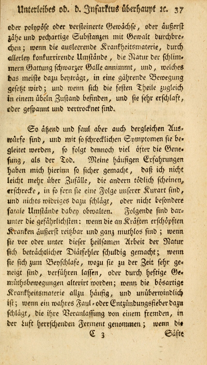 ttrtfetfdSe« oft. &. 3nfatftu5 Ba^auft tt sF eber pofi)pofe ober t>et^einevte ©emac^fe, ober augerj! jd(;>e unb pec^artige ©ub(lan^en mit (Setüalt burc^fare^ 4)eii; menn bie auSleerenbe Äraaf^eitömötme, burc^ öüerlei) fonfurrirenbe Umjidnbe, hie 3Ratiir ber fd)[tm* mern®atfungfd)n)ar5er ©alle annimmt^ tinb^ tpelAe^ t)aö meijle ba^u bepirdgt, in eine gd^renbe Semegung Sefe|e mirb; unb menn fid) bie fe|Ien ?;^eiie ^ugieid) in einem ubeln 3ujlanb bepnben, mh fie f^§r erfd)lafe^ ^ber gefpannt unb t^ertrocfnet ftnb. ©0 d|enb unb fau( abet öu6 bergleic^cn TCuS:* ttjucfe ftnb, unb mit fo fd)rec!üd)en ©nmpfomen fte be* gleitet wevhen, fo folgt bennod) t^iel öfter bie ®ene« fung, als ber tob. ^eine ^dufeen Erfahrungen ^ahen mid) \^minn fo ftc^er gemad}t, ha^ id) nic^t leicht me^r über Swfdlle, tie anbern toblid) fdb^i^ieO/ frfd)re(f e, in fo fern fie eine g'olge unferer ^urart finb, unb nid)t6 mibriaeö ba^u fd)ldgt, ober nidjt befonbere fatale Umfidnbe babei; obmalten* golgenbe ftnb bar* unter hk gefdör(id))len: menn hk m Ärdften erfd)6pften ^ranfen dugerjl reizbar unb ganj mut&lo^ finb ; tpenn fie tjor ober untet biefer ^eilfamen %tbe\t ber SRatutr fid) betrdc^t(id)er S)idtfe^ler fd)u(big gemacht;, n^enn fie fic^^um Sei?fd>lafe, tpo^u fie ^u ber B^it fe§r ge^ uetgt finb,. t?erfü^ren (äffen, ober burd? ^eftige ®e« müt^öbemegungen alterirt tt)orben; voenn hie boöartig« .S^ranf^eitömaterie aö^u ^duftg, unb unuberminblic^ ift; wenn ein ma^reö Jaul ^ ober Snt^unbungep^ber h%n fd)Idgt, hie ibre ^eranlajfung t)on einem fremben, in ter 4uft ^jerrfc^enben Ferment genommen ; wenn hi$ e 3 @Mtt