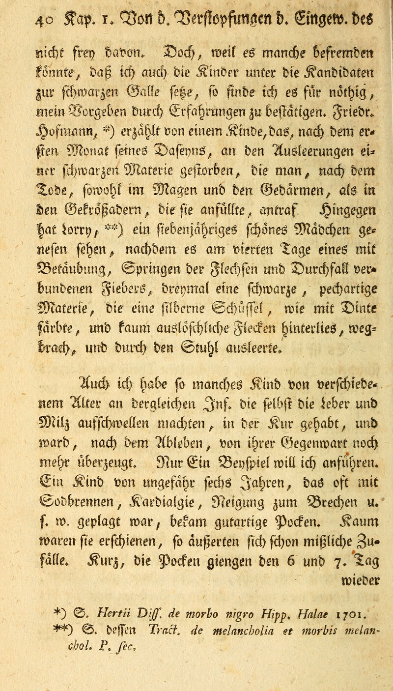 sticf)e frei) tiaum. Socf)^ meif eö mand&e Befrembm fonnfe^ bap irf) aucl) bie ^'inörr unfer bie ^anbtbatm |ur (dma-r^m (Saile fe|e^ fo ftnbe td) e^ fuf n6r^t(j; rnieiii^Sücgeben &u.ri$ Srfa^rarrgen |u &eflatfgen* 5^^^^»*^ «^ofiiWTin^ '^) erjdl)If t?Dn einem .fönDe/baö^ nac^ t)em er- |lea ?r??onaf femeö 2)afet)nö^ an bgn 2(u$kerungett eU Mcü |i[)mar5enSlatene ge)tor&en, hie man ^ nai) htm ^obe, fomo|I im Wlaqen unb ben ©ebdrmen, at^ m hen ®eho§ahetn^ biefie anfüllte^ antraf »hingegen fatbrn;,, *'*'*) ein fte6enjdt)dgg$ frf^dne^ 9)Wb(4en ge* jiefett fe^en> nac^bem eS am feierten Jage eineö mit 95etdu6img; ©pringen ber 5^^f^)fen unb J)urcf?fa!I t>er* hnnbmen '^khei-^^.. btetjmai eine fc^marje / ped)artige fOTaterie, bie eine plSerne ©d)uj]if, tt)ie mie 35intc fdrbfe, unb faum anädfii)Ud}e Rieden §in^evtie^^ a>eg^ htad}^ utvb bmt^ bfn ©tu^ au^leer^e* %nd) i^ habe fo mancf)eg Minb t)Ott tjerfc^febe-^ Item iileet' an l)ecgleid)en ^nf bie felh\l bie iehev un\> SO^it^ auffcfemelien nmd)ten^ in ber ^iir gef^abt^ unb warb, nac^ bem libkhen, Mn i^vev ©egenwart ncd) mel}t nhev^engt 3lm ^in Sepfpiel mitl id) anfuf^ren» €in Minb tJon imgefd^c feä)6 Sauren ^ ba$ oft mit ©ob&rennen; ^'arbialgie, Sleigung ^um 55red)en u. f» \x>. geplagt mar; befam gutardge 5^ccfen* ^aum tioaren fie erfd)ienen, fo duferfen f(d)fd)on mi^lic^e ^u» fäüe. ^ur|, bie 5)ocfen giengen ben 6 unb 7 ♦ ''Jag tüiebeir *) ©. f/<?rm D/^, //e wwr^o nigra Hipp» Haine 1701. **^) @. ^e|yt'i^ Trßc7, ^/e melanchoUa et inorbis melan- choL P. fec.