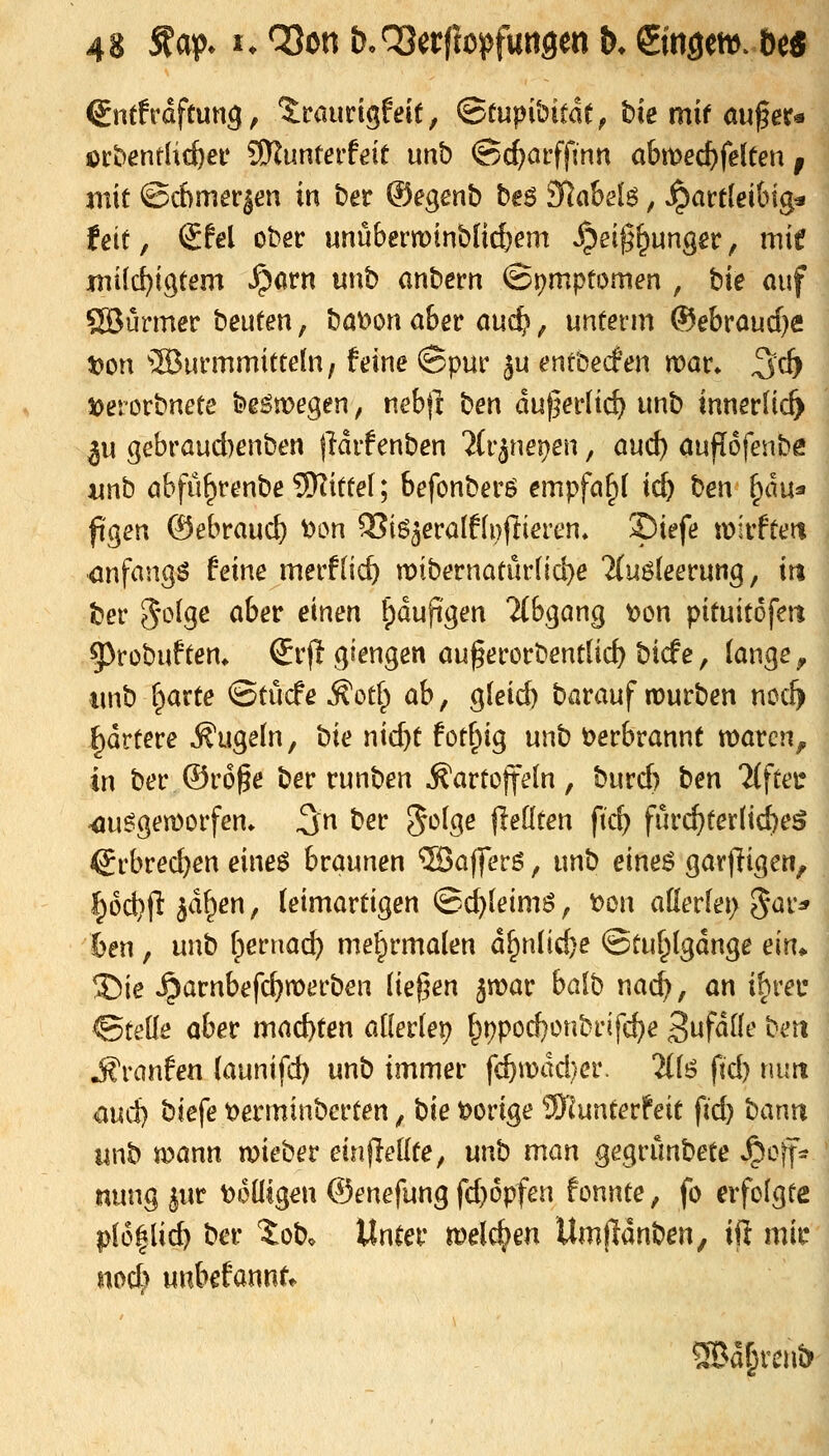 Sntfrdftung, ?:raurigf df, (Btnpibitatf bie mir auf er« öi'bentlic^ef Wluntevteit unb ©c^aiffinn ah\\>ed)fäten f mit @cf)nier|en in ber ®egenb be6 3»{ak46, «hartleibig* feif, SW ober unübern^inbücfjem ^ei^^unger, mit jmilc^igtem ^arn unb anbern ©i^mptomen , hie auf ÖBürmer beuten, bat>on aber auc^ ^ unterm ®ebraucf}e t)on Wurmmitteln, feine ©pur ju enrbecfen war* ^cb 4)erorbnete be^megen, nebft hen duferltd) unb innerlich ^u gebrauAenben jWrfenben ^(r^neijen, and) aujlofenbe junb abfü^renbeSKittel; befcnberö empfahl id) hen ^m^ ftgen ©ebrauc^ oon SSig^eralfli^ftieren» ©iefe wirfteit anfangs feine merflic^ n)tbernatur(id}e 2(uöleerung, \t% ber S'i-^lge aber einen ^dupgen 2(bgang t?on pituitofett 5)rübuftem €rjltgiengen auf erorbentlid) bicfe, lange ^ unb f^arte ©tücfe ^otl) ab, gleid) barauf lüurben noc^ Rattere kugeln, t)i<t nid)t fotf^ig unb t>erbrannt warcn^ in ber ©rof e ber runben Kartoffeln, burd) t<tn 'Mftei* ^u^gemorfen* 3n ber Ji^lge jledten ftc^ fur(^terlid)e5 €rbred}en eines braunen ®afferö, unb eines gar)ligeti, §od)jl; ^df^en, leimartigen ©c^leimS, laon allerlei) %a\:^ 6en, unb r3ernac^ mel^rmalen d^nlid}e ©tuf^lgdnge m^ 35ie ^arnbefc^merben liefen ^mar hal'^ wad), an ihrei* ©teile aber machten allerlei) f^t)pod}onbrifc^e Sufdlle beti j^ranfen launifd) unb immer fcf)n)dd)er. 2(ls fd) niitt m>d] biefe t^erminbcrten, hie t>orige ^InvXzxXtxi fid) haxKXi unb mann wieber einflellte, unb man gegrunbete Jpoif:: nung iwt t>otllgen ©enefung fd)6pfen fonnte, fo erfolgte pl6|lid) ber Job. )Xx\itx welchen Umfldnben, ift mi^ md^ unbefannt«. 9Bd§renb