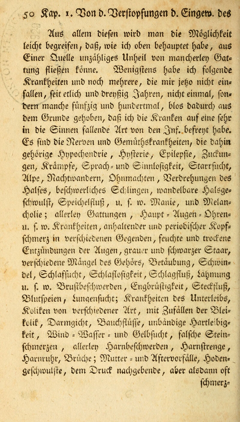 liuß aUem hiefm voivb man bie 5Wog(ic^feit iei(i)t begreifen, ba^, mie icb oben behauptet ^abe, a\x$ €iner üueüe un5df;)lige6 Unheil t)on mand)er(ei) (äaU tm^ fliegen fonne, ^enigilenö ^ahe id) folgenbe ^canfReiten unb noc^ mehrere, bie mit- je|o ntcbt ein« faden, feit etüd) nn\) brei)f ig ^a^ven^ nid)t einmol, fon« bern manche fünfzig nnb ^unbertmal, bio6 tahmd) auö t}em ©i'unbe gehoben, baj5 id) hie jf ranfen auf eine fe^tr in bte ©innen fadenbe %vt t?on ben 3'nf* befreiet ^abe^ (i$ ftnb bte 91ert)en unb ©emutf^Sfranft^eieen, hie ba^iti gef^orige Jpi;pod}enbrte , »^i^^flerie, €*pilepfie, S^idun^ gen^ ^rdnipfe, ©prad)=unb ©innlofigfeit, ^tavxfnd)t, 2((pe, Slac^tmanbern, Dl^nmad)ten, 2?erbref^ungen beö ^alfeö, befd}mer{ic^e^ @d;lingen/ tüanbelbare^cdsge* fd)n)uljl/ ©peid)e[puf, u, f, \i\ Wlanie, unb 9)ielan= d}olie ; allerlei) ©atfungen , Stäupt = 2(ugen = Dl^ren* «♦ f. m, ^rönf[feiten, önfjialtent'er unb periobifd}er ifopf* fd)merj in t)erfd)iebenen ©egenben, feud}te unh trod'ene Snt^ünbungen ber fingen, grauer unb fd;n?ar5er Qtaav, t>erfd)iebene !)JldngeI beö ©el^ors/ Betäubung, ©c^min- bel, ©(^laffud)t, ©d}lafioftgfeie, ©d^lagflu^, ial^mung M» f» «)♦ ^rupbefd)merben, ^ngbrüjligfeit, ©tecffluf, ISlutfpeien, iunaeafud)t; Äranfbeitcn beö Unterleibs, ^uUfen v>on t?erfd)iebener 'Mrf, mit ^u^äüm bet'^ki- foiif, ©armgicbt, Saud)flüf|e, unbdnbige ^artleibig»^ feit, ^Ißinb = 5Bafler = unb ©elbfud}t, falfd)e Btein- fd)mer3eu , allerlei; ^arnbefd)n)erben , Jparnjlfrenge, ^arnvu^r; Srud}e; !9Iutter ^ unb 'ilftertjorfdlle, ^oben« öefd^npuljle, bem S)rucf nad}gebenbe, aber alebann oft fc^mer5=