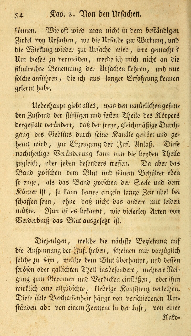 3irM ^orji llrfad)at^ mo bie UrföCi)e jur ®irfung, unb bie ®ii'futtg mieber ^ur Urfacf)e ratrb, irre gemad)t ? Um biefeö ju t^ermeiben, werbe id) mic^ nic^t an t>ie fd)u(red)fe Benennung ber Urfad)en !e^rfn, unb nur fold)e anfuhren / hie id) aw$ (an^er Srfa§rung fennen gelernt ^abe, Uehet^aupt giebt alte$, waö ^:)m naturtt^en gefun« \stXK 3ujlanb ber püffigen unb fehlen J^eile beö ^i3rperö berge|la(t t)erdnbert, t^o% b^r frei)e ^ g(eid)md^ige 35urc^s gäng b?ö Oeblütö burd) feine ifandle gejlort unb ge^ ^emt toirb, ^ur ©r^eugung ber ^nf, 2(nfa^. 2!)iefe nad)t^eiliae Serdnberung fann nun '^xt bei)ben %\)t\\t l\x<^t\&if ober \thm befonbers treffen» 3?a aber h<s.^ SSxxw^ 5n)ifd)en bem 23[ut unb feinem 93e^dfter eben fc enge, a(6 baö ^an\i ^mifd)m ber @ee(e unb bem jtorper ifl, fo fann feinet em^efn lange 3^^^ öbel be* fd)a|fen fei^n, of^ne '^Oi^ x(\^i \:<x^ anbere mit leiben iTäüjgte* SRun i(l eö befannt, n)ie t>ielerlet) 2(rten t)ün SSerberbnig ba$ ®{ut au6gefe|t ijl» 5)iejenigen^ meiere bie ndd))Te Se^tefiung auf tsie ?(nfpmnung ber 3^nf. fiaben, fd)einen mir tor^ugüc^ folc^e^u ferjn, meiere X^tm '^{\xK\\btx{}(x\x'pi, unb beffen ferofen ober ga[(id}ten Sl^e»! in^befonbere, mehrere 2Rei^ gung 5um ©erinnen unb ^erbicfen ein|I6§en, ober ihm n)irf!icb eine oS[i\xh\A)it ^ fiebrige ^onfljlen^ t)erlei^en. SDie'e üble ^^efd)affen^e!f ^dngt t>on 'Oi^x\^)k\j^xKm 'Ü^m^ pdnoen (xb\ t)on einemSerment in beriuft, ^on einer ^afo.