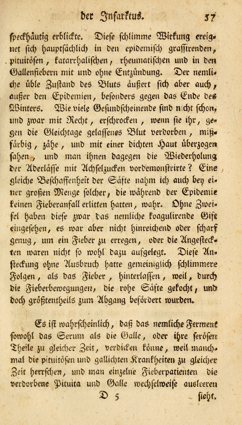 fped^mtlg erUidte» 35iefe fd)Hmme ^Biffuttg emg^ tiet fic^ §auptfdd)lid) in Den eptDemifd) gi'aflTirenben, pituitofen , fatarr(pa{ifd)en, r^eumötifd)en unb in iDeti ©aüenftebcfn mit imb ö^ne €nt^imbung* £)er mmiu d)ß üble 3«f^^t) bes ölutö du^eit fid) aber auc^; cu^ev bm Spibemien, befonberö gegen t^as (£nbe beg 5Bintef6» ®ie mU ©efimbfc^einenbe finb nd)t \^mß wnb ^mar mit 9ied)t, erfc^rocFen , voenn fie i^r, ge* gen bie ©{ßid)tage gelaffene^ Slut t^erborben , mi^« farbig, ^d^e, unb mit einer t)id)tm ^aut überwogen faf^en , mh man i^nen bagegen bie ®ieber^o(ung t)ev '2(ber(dj]e mit ^(cbfel^ucfen ^orbemonprirte ? Sine 5ieid)e ^-Sefc^affenfseit ber ©dfte nahm ic^ öud) feei; eu tier großen Stenge fo(d)er^ bie xoä^vmb ber Spibemie feinen gieberanfaU erlitten Ratten ^ ma^r. ö^ne 3«>^i* fei ^aben biefe ^mav ta6 nemlid)e foagulirenbe ©ife cingefe^en, e^ n?ar aber nid)t l;tnreid)enb ober fc^arf genug; um ein §ieber |.u erregen, ober bie'ängejiecf« ten maren nid)t fo roo^l ba^u aufgelegt* 'Zie\e %n^ pecfung o^ne 2iu6btud) |)atre gemeimglic^ fc^liinmer^ golgen, ai$ ba$ Riebet ^ ^interlaj|en f meil ^ burc^ t)ie gieberbemegunge«/ bie rs^^e ©dfte gehöht f mb t)od) groptent^eils ^um iCbgang beforbert mürbem €öiff mö|rfcf)einftc^^ ba^ ba$< nemfic^e Serrame fomo|l bü$ ©erum alj^ Die ©alle^ ober i^re ferofen; 'i(;}ei(e ju g{eid)er 3ei^, t»erbitfm fmine, tDeil mand}^ mal bk f>!tuitof^n unb gaEid}ten itranffjeiten ^u gleic^esf 3eit ^errfd)e?i, unb man einzelne Sieberpatienten bie t)erbürbene 5^ituita unb (äaiie med^jelmeife au^ltereti 2) 5 fic&r.