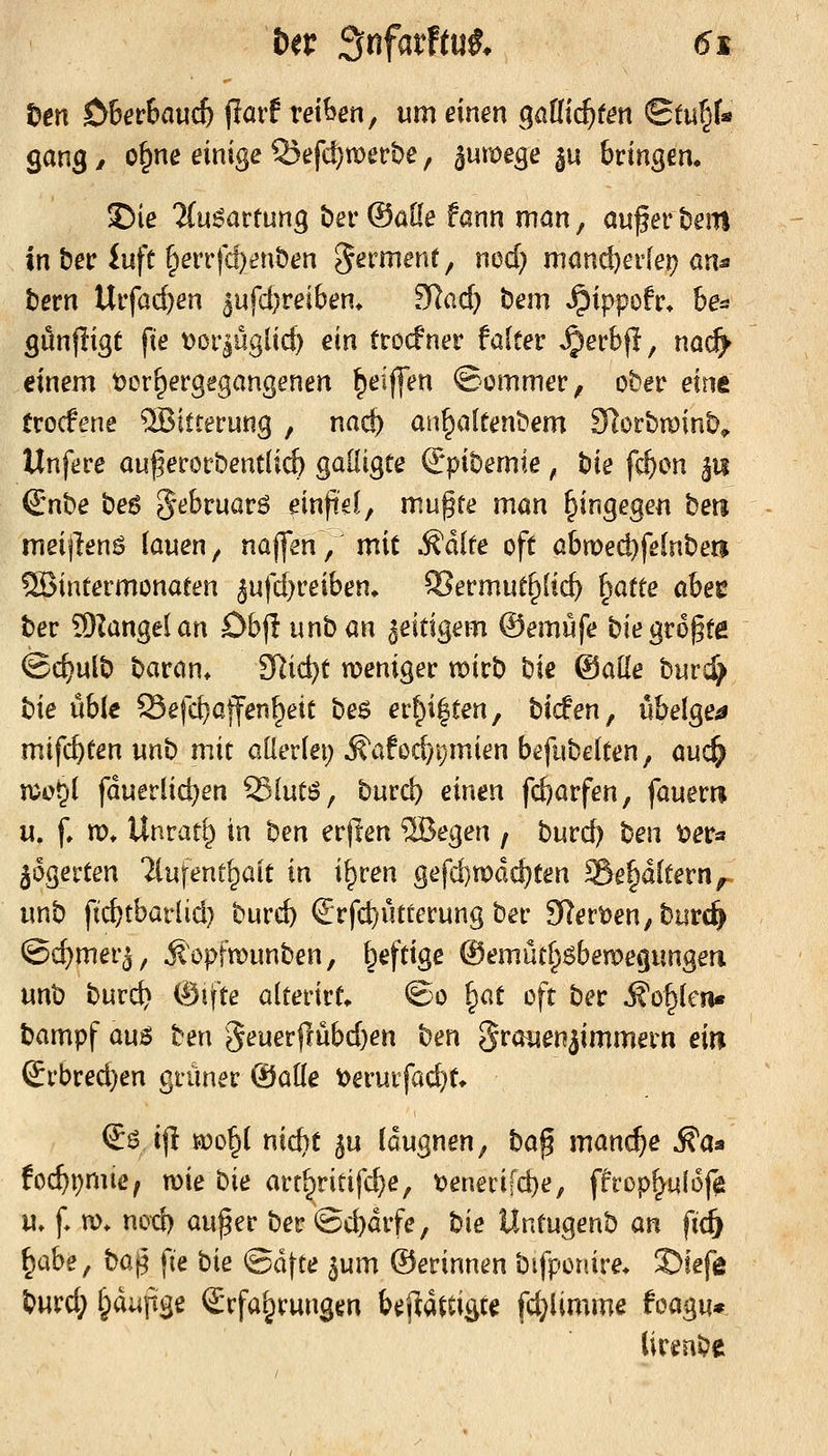 Den $>ietbaud) ^lavt reihen, um einen Qaüid)ten Stu§t gang / o^ne einige 55efd)n)ect)e, ^umege ^u bringen. ©ie Ttu^artung bev ®üUe fann man, au^er bein in beir iufc §eiTfc!)»?nben germenf, nod} mönc^erlei? an^ t)ern Uifac&en 5ufd)reibem SRacf) öem »^ippofc* be^ gönjlige fte t?ör|ügüc^ ein ttocfner falter ^erbf!, nad^ einem t>or^ergegangenen ^eiffen ©ommer, ober exwt trocfene Witterung , na^) an^altenbem SlorbminD^ Unfere auf erorbentlicö galügte Orpiöemie, tiie f^on p Snbe bes Jebruarö einfiel, mufte man hingegen beti meijlenS (auen, naffen, mit §:h{it oft abmed)fe(nbeti SBintermonaten 5ufcf}reiben. QSermut^tic^ \oXie abec ber Sllangel an Öbjl unban zeitigem ©emufe biegrößte (Bc^ulb baran* SRic^t n?eniger mirb bic ©alle burd> \i\e \xW Sefd}offen^ett beö er^i|ten, bicfen, übelge^ mifc^tenunb mit aüerlet; ^afod)i)mien b^fubelten, auc^ n^o^l fduerlid)en ^Xwi'o, burd) einen fc^arfen, fauerri u. f» xo, Unrat() in ben erjlen 5Begen / burd) ben t^er« ^dgerten 'ilufent^ait in i^ren gefd)n)dd)ten Söepftern, unb ftcfctbarlid) burcb ^Jrfc^ütterung ber 9lert)en;btirc^ @d)mer3, ji opfmunben, heftige ®emüd^6ben)e<|ungen unb burc^ %\\Kt alterirt* ©o ^ox oft ber Äo^lcn« bampf auj^ ben 3euerfcübd)en ben 5'^öuenjimmern ein Srbred)en grüner ©alle t)erurfac^t* ij6 ijl a)o§( nic^t ^u (dugnen, \io% manche ^aa fo($i)mie, wie '^\t art^ritifd)e, t)enerifd)e, ffrop^qlof^ u» f* m» nod) auf er ber ©cbdrfe, bie Untugenb (xn fic^ \^<x^t, '^0% fte bie ^o!\ie pxn ©erinnen bifponire* !Siefe ^iyxxi:j §diinge Erfahrungen beftdftigte fc^iimme tm%\x* iirenbe