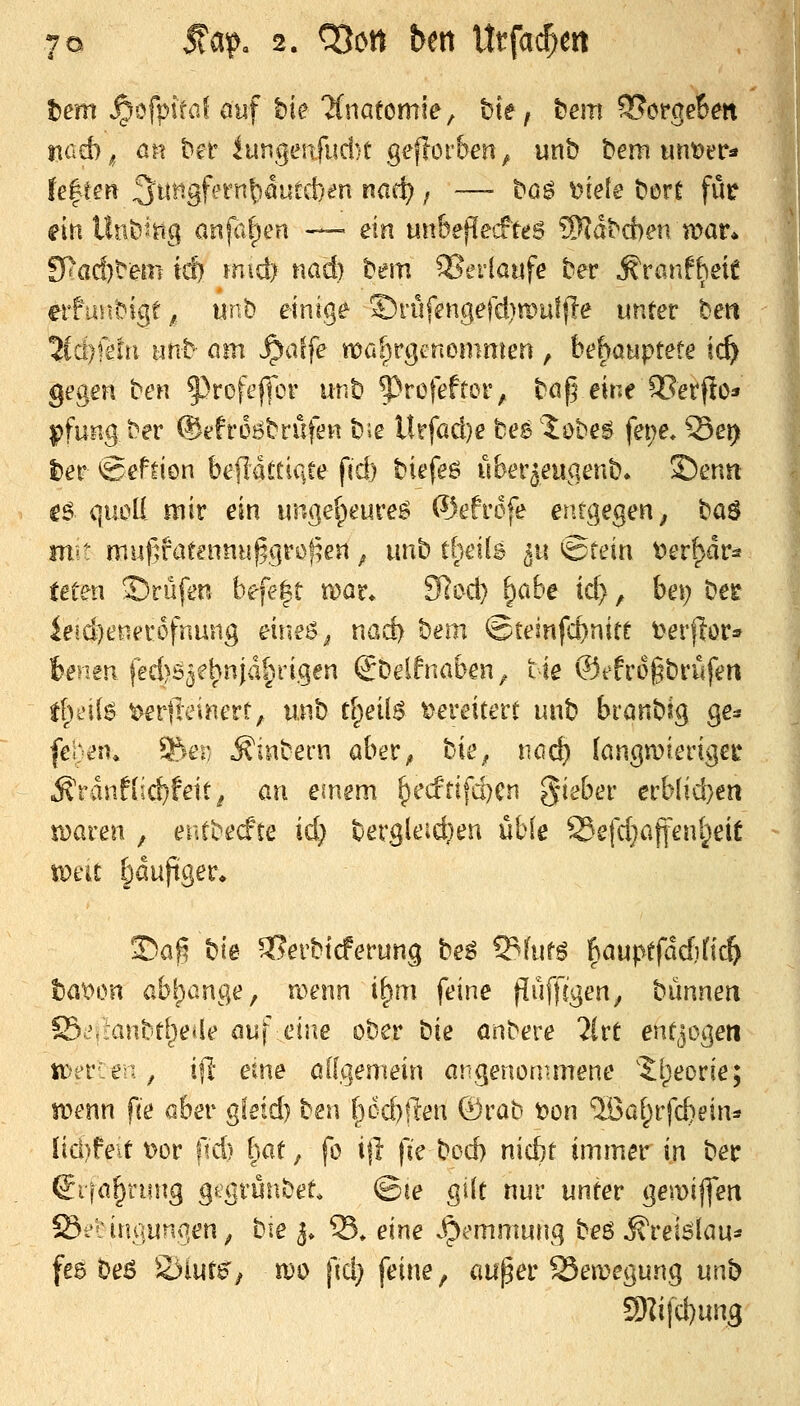 tem .^ofpifal auf hie 2(nafomie, bte, t)em ^orgeBm iiüd)^, an t^i-f iungeufud)t geflerben^ unb t»em unt)er« U^ien ^mgUtn\)äut&}en nac^ ; —- t^ög mele \>M für ^in Ulli)mg anjti|)tm — ein unhefled'te$ SRd^d)en war* 9>ad)^em id) m\d) mdj ^em 2?ei'laufe tev MvanfMt erfuH.t^igt ^. unb einige ©riifengefd)n)uff!e unter ben 5ici;ft!ii Btib mn .^affe wafirgenomnien , behauptete ic^ gegen ben f)rDfeffor unb 5^rofeftor, bdf^ eine ?IerfIo* pfung ber (Sefroi^brüfen b;e llrfad)e bee Jobe^ fei;e* 95ei> lier «Sefdcn b^jflaltiqte fid) biefeö uber^eugenb. 35enn C6 quoU mir ein ungelpeureö ®efrofe entgegen; baö iTi' mu(ifat?nnu§gröf^en; unb tbdls 511 ^tein t)er^dra feten 2)rüfen befe|t n)or* S^i^d) ^abe id), bei; bee iesd)e!ier6fnung eiueß^ nad> t^em ©tesnfc^nitt t^erflör» benen fed)55e^njd|»rigen €belfnaben^ tie ©efrogbriifen tl)e\i^ ^erfteinert, m^h tl)ei{6 Xfeveiten unb branbig ge^ pjm. 3^ei: .^inbern öber^, tie^ md) Iangn?iertget ^rdnf(id)feit^ an einem ^ecfrifd)Cn ^iebev erb(id}en xoaven , eutbe^fte id) bergleid}en üble ®efd}a|feni^eit vom Ijduftger* T)a$ hie 3?erbtcferung bei ^hm hauptfädjüz^ taXMvn abf)ange, wenn i^m feine (lüffcgen^ biinneti S5'/:anbtiie>ie au\ eine ober \^ie anbere %vt enü^ogen tt>t'r:ei, i\t eine oKgemein argenonmiene '5l)eorie; wenn fte aber gleid) ben i)6d}(len ©rab t?on IBaf^rfcbein:» Iid)feit t>or fld) i)at, fo i|l fie b^^ nicfct immer \xk ber Sifn^rung gsgtünbet. ©le gilt nur unter gemijfen Öfiimiunqen; bie 3» S. eine ^^^mmung beß ^reislau* feg be6 2>lut^; n)0 jld} feine, auper Bewegung unb 5)]ifd)ung