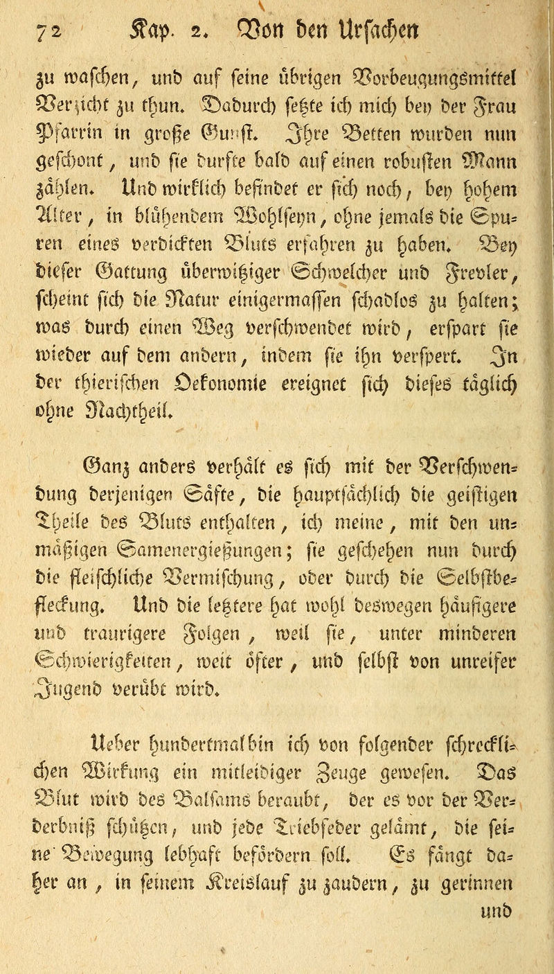 ju n?öfct)en, unb auf feine übrigen QSorbeuqiingömtffel S?eriid}e ^u f(^um S)aburd) fe|te id) mtd) bei) ber grctu 5)i^n*in in gre§e ^lu^^fl» ^l)ve Letten vomhen mm gefdjont, unb fie burfte böfb auf einen robujlen SRanii jd^jlen* Unb mii'füd) befi'nbef er fid) nod) / he\) ho^em 2(!rer, in bfuf^enbem ®of)(fei)n, ol^ne jemak bie Spu* ten eines t)in'bicften ©iiitö erfaf)ren 511 ^abeii* Sei) tiefer ©attung übern)i|iger @d}me[d)er unb ^vetfkVf fdjeint fid) hie Slafur einigermaflen fd)ab[oö ju galten; voas burd) einen ®eg t)erfd)n)enbet mirb, erfpart fie tDteber auf bem anhem, inbem fie i^n oevfpevt ^n ber t^ienfd)en öefonomiß ereignet fic^ ^iefe6 tä^üd) o^ne 9lad}t^eil ©an^ anberö ^er^d(t e^ fii^ mit ber OSerfc^men* bung berjenigen ©dfte, t)ie f)auprjdd}lid? hie geifligeit %{)elle beö ^hm entl^aften, id) meine, mit hen uns mäßigen ^jamemvgie^nngen; fie gefd}e^en nun burc^ hie ^e\fd)lid}e Sermifcbung, ober burd) hie ©elbflbe^ flecfung. Unh hie leitete ^at moi}i heBmegen ^dupgere iinb traurigere folgen , meil fie, unter minberen €:d)roierigfe(ren, xoexi öfter, unb felbf! tjon unreifer ■^ugenb Derübt mirb» Heber f^unbertma(bin icf) bon fofgenber fc^recPfi- ^en SBirfiuig ein mirfeibiger ^ew^e gemefen. £)aö Ö3(ut wixh beö Saifams hexQ>\&if ber eö \?Dr ber 5?ers berbnig fd)ü|cn^ unb \ehe ?:riebfeber gefdmt, hie fex^ ne Semegung lebl)^aft beforbern-foll. €^ fangt ha= |er an , in S,e\\\tm iJrei^lauf lu ia)xhem, ^u ^exinntn wnh