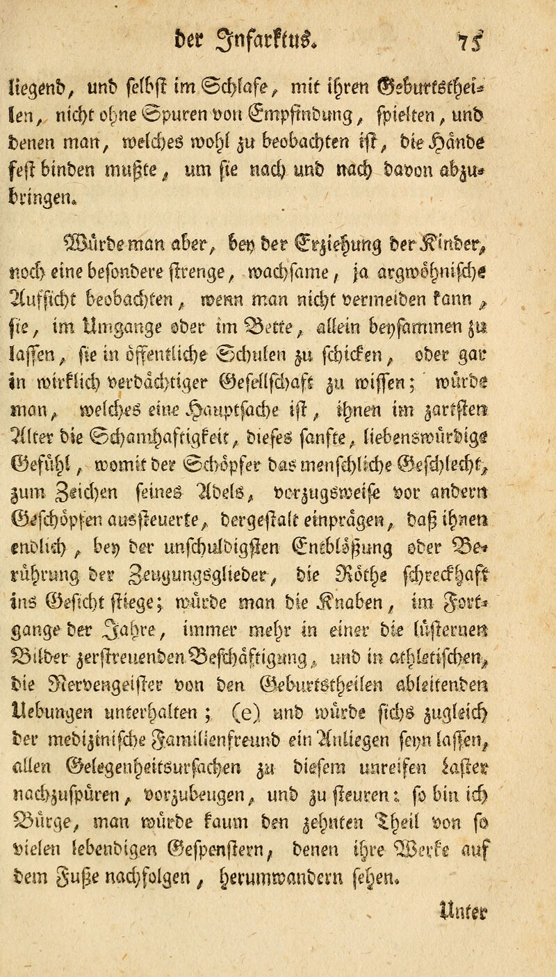 Iko^mb, unb fettjl im ©c^fafe^ mit l^ven ®eimtit^eU len, niä)t d^ne Spuren üoit @mpjtnbung ^ fpielten, unb bemn man, wäd)eß mofjf ^u btoba^ttn if, bte^^dnbe feji Wnbeo mn^te ^ um fie nac^ \mh m^ t}mm öbju* tto^ eine befonbere firenge, mod)fame, ja argmef^nifd)^ 2(uffid)C beobachten ^ mmn man nic^t t?ermeit)en fann ^ fte, im Umgänge ^bsr im Statte; allein &et)fammen Jii laffsn, fie in ojt^nflic^e ®d)n(en p, fd}t(f en ^ ober gai: in mirflid) t>efbdd)tiger ©efeHfdjaf^ ^ii miffen; mixm man^ tß)e(d>€6 eine .^c.upcfad)e ifl^ t\^x\m im ^arfflett 3i(eet bk ®d)am^affigfeit^ biefe^ fanfre^ {te6ensH)ürlig^ ©eful^l, O3omitbe5? S66pfer ba^ mönfd^tfd)e @efd)(e£^f^ §um 3^icl)en feinet lihM^ x>Qxin^mt\^ ^or anbetnt ©^fc^opfen aysfteuerte^ bergeflafe einprägen, bagi^jien cnDlid);. bej) ber unfd}uit)igpen Sntbla^ung ober Se^ ru^riing b^r 3,eiigiingöglieber> bie d\k{)t fc^recF|aft inö ©efid)t fliege; m^rbe mm hk ^nab^n^ im %mU gange ber ^aö^-e, immer mef^r in eingr hk (ufterneit Silber 5erjlreuenben.®efd)dj;rig>ing,, xk^h in at^ktifAe% t^ie 9'iert)eHgeijlei? t)on ben ©ebur^^t^etfen ablgiteuben Hebungen un!er|a[ten ; (e) nnh mürbe \id)^ Sugkid) t'er mebi^inifd)^ SaiBJ^'^nframb ein^inüegen fei)n laf^'en^ allen ©e(egen^eit!^urfa^.en p, biefera unreifen iaf!et nad>5ufpüren ^ t)0r5ubeugen, unb ^u |leuren t fo bin tc& S5ürge, man föürbe faum ben ^el^nten 1:^eil t)on fo fielen lebenbigen ©efpenjleru; t^mm i§re ®i'rf'g auf tem gupe nad;foIgen ^ f^erumtpanbevn fe§eit.