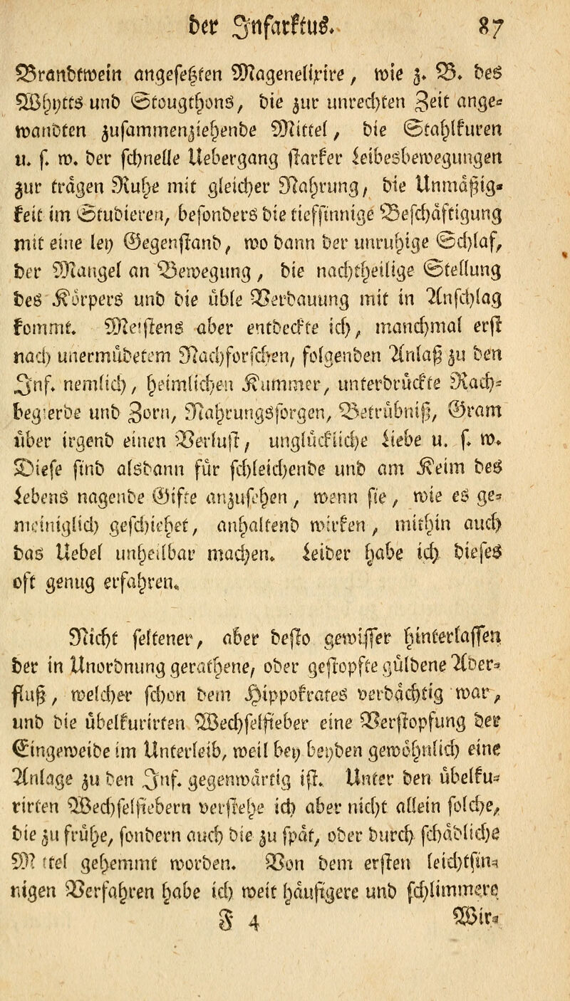 Srötibfmeiri angefeilten 59tögene(ijrire, me 3» 55» he$ Wi)\)tt$ unb Sfougt^onö, hie ^m nnvedjten ^eit ange«^ tt)anDten ^ufammenjie^enbe ^littei, bte &ta{)\h\ven II, f m. ber fd)neüe Uebergang fiavfev leibe^ben^eguiigert jur fragen Stufet» mit gleid}er 97af^rung, bie Unmdpig« feit im ^tubieren, befonberö biß tieffinnige ffiefd)dftigung mit eine lei; ©egenflanb, mo bann ber unruf;)tgc @d}laf, t)a' SRaugel an 25emegung , bie nad}tf^ei(ige ©teüung t)eö ^orpei'ö unb bie üble QSerbauung mit in 2(nfd}(ag fcmmt Sleiffeng aber entbed'te id), mand}ma( erjl nad) unermubeti'm Kad)forfd)en/ fclgenben Tinla^^n hen J^nf» nt'mlid), ^i:nmltd;'eu Äammer^ unterbrücfte Diad)^ beg'.erbe unb 3*^1'/ ^la^rungöforgcn, 55^tru6nij5, ®ram xiber irgenb einen '^evln\l f ung(ücfiid)e Hebe u, [♦ m* ©iefe ftnb a(6bann für fd)leid)enbe nnt am Äeim be^ ieben6 nageiibe ®ifte an^uf'^en, menn fte, n)ie eö ge^ mciniglid) gefd)iebet, anf;ialtenb mirfen, mitUin aidy baö Uebef unf;>edbat' machen, ieiber i^abe id) biefe$ oft genug erfahren. SRic^t feftener, aber bejTo ger\)ifler rnnterfajfen ber in Unorbnung geratf^ene, ober gefiopfte gülbene li^ev^ fu§, rL)eld)er fd)on tmn ^ippofrate6 tjerbdc&tig mar^, unb bie übelfurirten ®ec^feiji'eber eine 2?erflopfung bei? Singeraeibe im Unterleib, weil bei) beijben gemof^nlid) eine 2(n(vige 5u ben ^nf. gegenwärtig ifl. Unter ben übelfu^ tirten QBed)felfiebern t)er)ie[^e id) abe\: md)t aüein fold^e^ bie ^u früf;^e, fonbern audj bie ^u fpdt, ober burc^ fd)dMid)e S)? itei gef^emmt morben, QSon bem erfien (eid}tfm=? tiigen 93erfa^ren \^abe id) voeit Ijduftgere unb fd)limme,re S 4 ®^f^