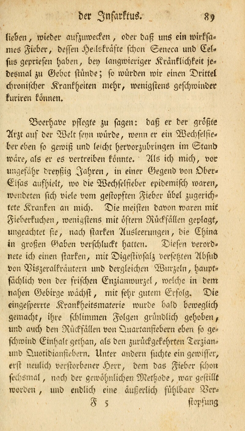 liehen, mieöer auf^umecfen , obei- ^o!^ tmö ein tt)irffa* mcö 5i(j6er, bt'jfen v^etbfrdfte fd}ün ©eneca unt) ^eU fu6 gepriefen f^aben, bei; (angmteriger ^rdnflicfefeit je^ Dermal 511 ©ebot |lünbe; fo mürben mir einen Strittet c^ronifd)er ^>anf§eiten me^r, menig(Ien6 gefc^minbet? furiren f6nnen> Soer§at>e pffegfe i\x fagen: \)0,^ er ber %th%it 7(rjt auf ber 5öe(t fei;n mürbe, menn er exn ®ed)fe(fte* ter eben fo gemif unb fefc^t ^ert^cr^ubringen im ©tanb mdre, ob er eö tjertreiben fonnte» Tllö ic^ micf), t)Oü ungefü^r bret^pg 3^a^ren, in einer ©egenb t)on Ober* €i[aö auff)ie(f/ mo ^'xe ®ect>fel|ieber epibemifcl) maren^ menbeten firf? t>iele t>om gejiopften 5*^eber übe( ^ugerid)^ tete Äranfcjn an mid). 3!)ie meijlen bat?Dn tt^aren xvxi gieberfuc^en, meni^flenö mit offern SiücffdOen geplagt, wngead)tct pe, nad) (larfen 'iCuöfeerungen, bie S^tna \XK großen ©aben ^erfc^fucft Ratten* S)iefen ^erorb=» nete id) einen flarfen, mit ©igejliiofaf^ ^erfe|ten Ttbfub \)ün ^ig^eralfrautern unb berglcicben Süur^eln, ^mpU fdd){id) t>on ber frifc^en (Jn^ianmur^el, xot\^,t in bem na^m ©ebirge mdd)j]:, mit febr gutem i^rfolg* S)ie cingefperrte Äran!6eitömaterte mürbe ha% bemeglic^ gemad)t, if^re fd)limmen folgen grünblic^ gef^oben^. \xcs^ (x\\^ ben 3?ücffd[(en t)on üuartanfi'ebern eben fo ge- fd)minb ^\'aS>^i:i{i get^an, a(6 '>:iexK 5urücfgefet;>rten 'Jer^ian^^ unb D.uotibianftebern. Unter axK^exw fud)te eva gemijfer, erfl neudd) t>crflorbener ^^err, bem hck^ g-seber fd}oit ft?d)^ma{, nod) ber gemofjrdic^en !Slet|öt)e^ mar gepifff morben, unb enbfid) eine dugniid} fü^böre ^er^ S 5 jlopfung