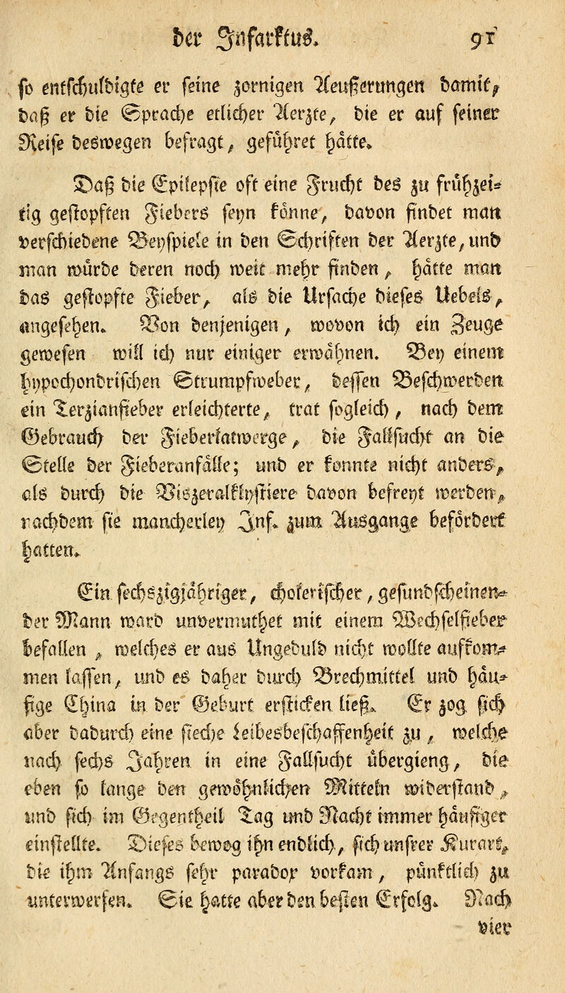 fo ent^d)nthtgte et feine zornigen '^(euferungert hamit^ i)fi| er hie @prad)e etlicher TCer^re, bte er auf feinec Svdfe t)eön?egen befragt ^ gefü^ret ^dtte* S^ag bie €pt(epf(e oft eine grue^t be^ 5« frü^jet* tig geköpften giebrrö fei;n fdnne, batoon ftnbet raött i)erfcbiebene ®ei;fpie(e in bett ©d)riftm ber ^er^te^unb man mürbe beren nocft weit me^r finben, ^ätte matt l5a^ geflopffe gieber^ aU bie Urfacpe biefe^ Uebel^v angefe^en. Son benjenigen, mot)on id) ein 3^wö^ gemefen mifl id) nur einiger ermdl^nen. 93ei) einem h)pcc^onbrifd)en ©trumpfmeber^ beflen 25efct)merbm ein 'ierjianfteber erfeid)terte, trat fog(eid), md) bent ©ebrauc^ ber eJ^eberfattperge,, bfe §aßfi:jd>t an bte ©teile ber gieberanfalle; unb er tmnu Hid)t anber^> ük burd) bte ^ie^eralfh/jtiere ba^on befreiet metben^ rac^bem fts mand)exiei) 3^nf. jum 2(u6gange befdrbeit lattett*. &n |e($S5tg|a^riget, ^ofertjcj^er, gefunbfcfiefn^iv t>cr ^.ann matb unt>ermut^et mit einem SBeiJbfelfi'eber lefallen ^, melc^e^ er au6 llngebulb niitt moöte öuffom,^ men laffm^ unb e$ bab^r biu'd) Brechmittel unb ^du* fige €6ina k ber ©eburt erfticfen üe§,. €r §og pc| <iber baburd) eine fled)e ieibe6befc^affen|eit 5,u , meldte xmi). fed)ö 3^'^b^^ ^^ ^^^ 5al!fud)t übergieng, bte eben fo lange ben gea^o^lidjen ^^itteln miber|!anb^ imb ftd) im Q5iQentheii tag tmb ^ac&t immer ^diifrger einjleüte. ©iefes bemeg ifyn enblic^., fid) unfrer ^urart^ bie i^tn 7tnfang^ febr parabojr ^orfam, pünftlid) 511 untevn^grfen. @ie §atte aberbsjubepen Srfol^. dlcid}