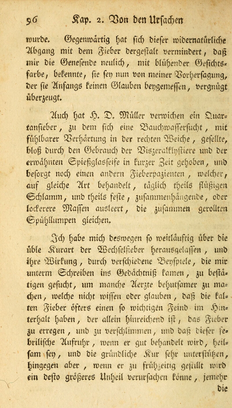 tümhe. &egenvoävtiq ^at fid) biefer mitenatufftd)e ^{bgang mit bem flehet bergeftak t)erminbert, ba^ mir hie ©enefenbe neulich, mit blü^enber ®eftct)tö* färbe / brf-ennte, fte fei; nun t)on meiner ^ori^erfögung, tier fie 'iCnfangö feinen ©(auben bei)gemej]tn, i^ergnü^e fiberäeug^ 2(u(^ f^at ^» ©. SRüder ^ermidien ein D.uor^ fanfieber ^'^ 5u hem fid) eine ^audjtda^evfudjt, mit ful^lbarer SJerprtung in ber red)ten QBeic^e, gefeilte, blo^ biirc^ ben @ehvand) ber QSiö^eraifh^fliere unb ber a'wdBnten @pief?g(agfeife in fur^er 3^^^^ ge^^oben, unb fceforgt noi^ einen onbern gieberpa^ieiiten , melc^er; üuf gleiche Hvt bebanbelt, tdglicö theilö jlüfjigen &d)iamm^ unb t^eils fefle; 3iifammen[)drigenbe, ober locferere 9)?afl*en auöleert, bie äufammen gerollten (Bpülßnmpen gleidjen* 3d) &Ö&Ö nttrf) bfömegen fo tDettlduftig über hk nbk Äurört ber ^ed)fe[fteber §erauggeiaj]en , unb i^re ®irfung , bttrd) t>erfd)iebene Sei^fpieie, hie mir unterm Schreiben in6 ©ebddnni^ famen, ^u befld* ligen gefucbt, um mand)e ^ler^te be^utfamer ^u ma* c^en, weidje nid)t n)if|en ober glauben , haf^ bie taU ten 5^eber öftere einen fo n)id)tig^n '^einb im ^m* ter^alt l^ahen, ber allein ^inreid)enb i(t, ba^ gneber ju erregen , unb 50 t)erfd}limmen, unb ba§ biefer fe* 6ri(ifd)e Tlufru^r ^ wenn er gut bef^rmbelt wirb, ^dU föm \ev) f unb bie griinbüd}e Äur fel^r unterftü|en, |ingegm aber , wenn er ^u frül^^^ifig ge|alit toxtb ein bejio gropereö Unheil i^erurfadjen fonne, jeme^c bie