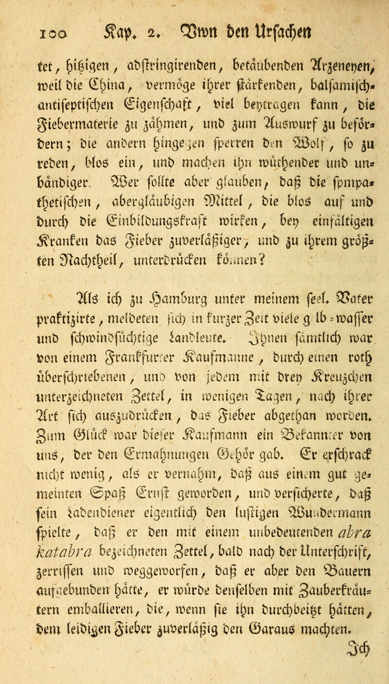 tet ^ ^i^ifien , abjlringirenben, hetäuben\>en %'iemt)en, tt>etl bie €l^ina, Dermoge i^cer pdrfenben, bölfamifd)« antifepeifd)en &qenfd)alt, t>iel be^^tccigen fann, Die g'iebermaterie 311 ^dhmen, imt) jum 2(ue!n>urf ^u befor* tern; bie an'oem f^ingejen fperren bm ®olf, fo ju reben, Moö ein, unb mad^en t[)n müt^enbec unb un* bdnbigeiv 5öer fodtß aber glauben, '^a^ bte fpnipa* fl^etifcf)t?n, aber^^fdubig^n 931itee[ ^ bie bloö auf unb t)urcf) bie ^inbilbungöfraft mirfen, ber? einfditigm ^ranftju '^(x^ %xA>itx 5ut3er[dj5iger, unb ju ü^rem gcop* fen 9lad}tl^eif, untettrücfen ftSunen? TCfö ic^ 3u ^am&urg unter meinem fe?L 95afer pvafti^irte, melbeten ftc!) in fur^erS^^t t?iele g Ib -'n)a|]ec unb fd)«)inDfüd}rige knbleute. ^t^nen fdmt(id) n)ar t)on einem 5'^anffurrer Äaufmanne, burd) einen rot^ überfd)riebenen, i\\\\) l^on \t^im m\i breo ^reu^djen wnter^eidjneten 3^^^^^^/ ^^ lüenigen ^a^en, nac^ if^rer %Ki \\^ au^^ubrücfen, ^x^ %\i^tK abged^ian tDorcem ßum ®iüif mar biefer Kaufmann txn 'Sefann.er t)oti unö, ber ben Ermahnungen ©e^or gab* Er erfd}racf ntd)t menig, alö er t>erna[^m, ^0^% m^ ein.m gut ge* meinten ^^paf^ Ernfl gemorben, unb t)erfid)erte, '^'^^ fein ^abcnbiener eigentli(^ ben luftigen ^uitbeninann fpielte, ba|5 er '^txi mit einem unbebeutenben ahra katahra htj^d^xKttzw 3ette(,balb nad} ber llnterfd)rife, 58rrif]en x\\\^ meggemorfen, \ia^ er aber ^txi ©auern auf^iebunben f^drte, er würbe benfelben mxi ^(xxüotxtxm^ tern embaüieren, '^xz, wenn fie '\\^xx '^m&j'oä^i ^dtCen^ ^em (eibi^en gieber aut?er(dptg ben ©arau^ machten.