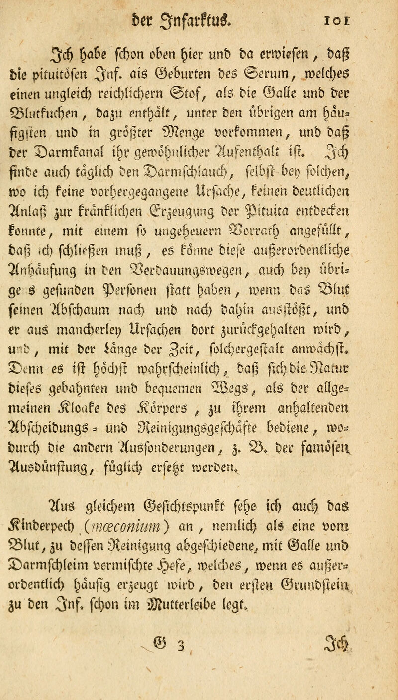 ^ä} ^ahe fd)on oben ^iev imb ha ertt)iefen , ha^ t\e pituitofen 3nf» ai6 &ehmten beö ©erurn, voeid;)e$ einen un^ieid) reichlichem @tof, als bk (Baue unb bec Slutfuc^en , bö^u enthält, unter ben übrigen am ^du^ ftg|im unb in groj^ter ?^enge t>orfcmmen, unb bog ber Sarmfanal i^r .gea'>el;nlid)er liufent^ait iü. ^d) finte aud) tägUd) ben ©arn£fd)iauc[), fdbft bei) (vldjm^ xoo id) feine vorhergegangene Urfacbe, feinen beütlid}en Tfnla^ ^ur frdnflicben &puq\inq ber 5^ituica entbecfen fonnte, mit einem (^ Ungeheuern 2>crrar[^ öngefüüt^ t)ag *d) fd)lti^gen mu^, eö forme bie\e aul5erorbentIid}e 2tn[j)dufung in ben Q.^erbauungsa>egen, andj bet} übri- ge-^ gefunben ^erfonen tlatt ^ahen, menn bca Slu.C feinen ■2{bfd)aum nad} unb nad) bal^in au^jlo^t, unb er aus mand)erlei; Urfad}en bort ^urucfge^aiten n)irb ^ mt:, mit ber idnge ber '^ext, fold^ergefwlt öna^dc^jl* 2)cnn eö t|l ^6d)rt n)a^rfd)einlid)^ bo.'^ ^\d^bxt^Q^{\xt \>\e\e^ gebal)nten unb beQ^\xzxnm ^^egi^, ab ber <x^o^e= meinen ^'loüfe be$ Äorperö ^ ^u i^rem an^altenben 5(bfd)eibungö ^ unb 9ieinigungirgerd}dfte bebiene ^ n?o^ burd) bte anbern 2(uöfonberungen ^ 3, S* ber famofen. Tluebünjlung, füglid} er|e|t werben. %^ gleichem ®ffid}t^punft fe^e tc^ auif^ ba^. Minbetped) (moeconmm) an, nemlic^ als eine \>om S31ut, 3U bcj]en Steinigung abgefd}iebene^ mit ©alle unb $Darmfd)leim \)ermifd)te ^fe, n)e(cbe^, roenn eö auger^f orbentlid) ^dupg erzeugt n>irb, ben erjleit ©runbjtein, ju ben 3nf> fci)on im iBJutterieibe legt^