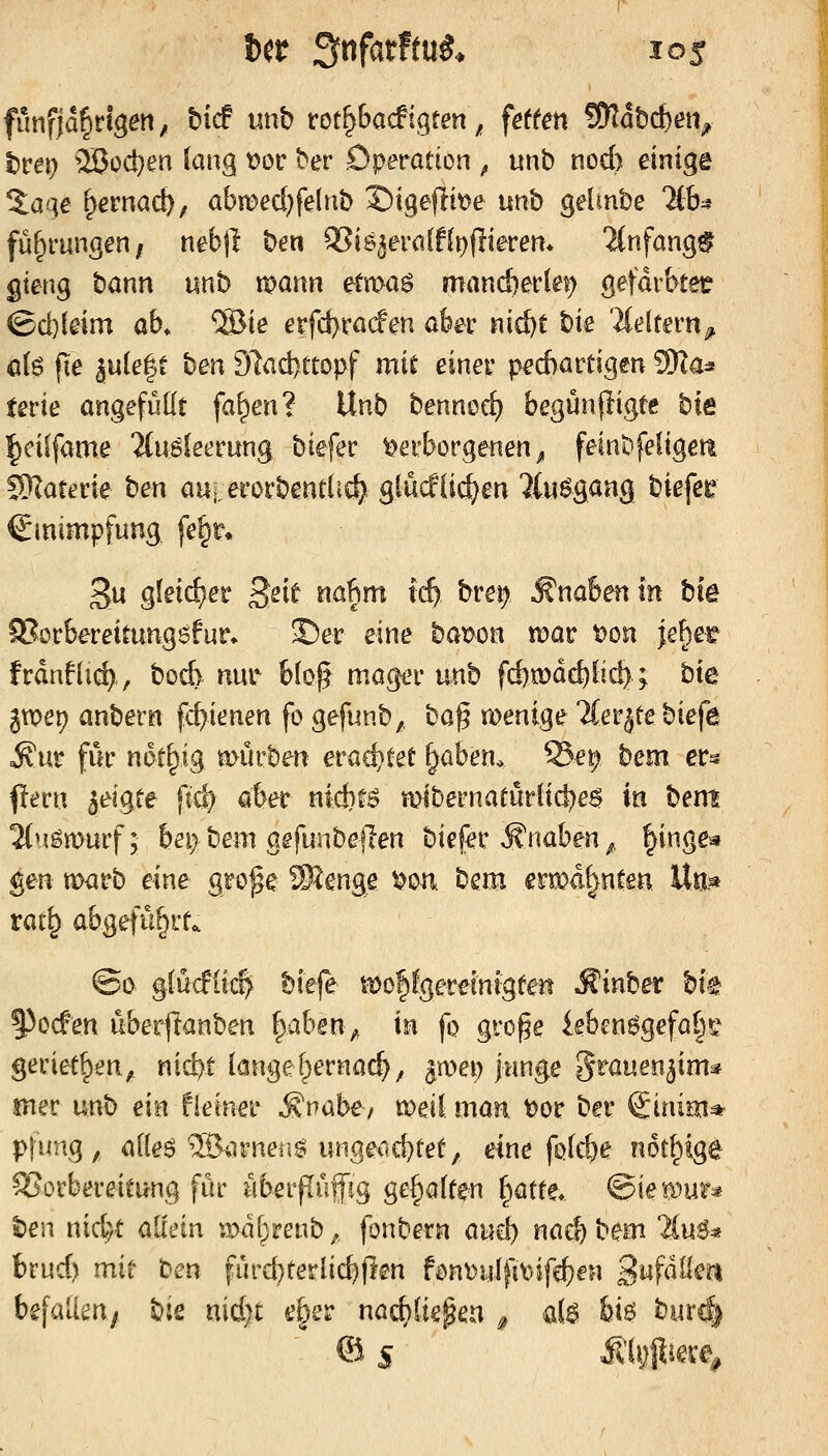 fünfjährigen, bicf unb rot^bacfigten, feffert SKabcben^ l)rei) ^ißod}en lang t)or ber Operation , unb nod) einige 2:aqe ^ernacb; abn)ed}fe(nb l^iqeitm unh gelmbe W)^ fu^mngen/ nebjl ben ^i8^era(f(t)flierem 2(nfang§ gieng bann unb mann etn>ag mand)er(ej) gefdrbtet? (Bd){eim ab» ®ie erfd)ra(fen aber nid)t bie ili^ltern^ o(g fie äu(e|t ben 91ad)tcopf mit einer ped)artigen ?9Iaa ferie angefüllt fa^en? Unb bennorf) begünpigtc hie l^ciifame Mu^leerung biefer Verborgenen^ feinbfeligeti 50?aterie hen au, erorbentlirf^ glucf(i^en ^(u^gaag biefeie Einimpfung fe^r» £u gleid^er Seit nafim icf) bret; Knaben in biß 9?orberettung6fur» ©er eine bat?on mar i)on |e§et frdnflid), boA nui' blo§ mager unb fd)mde^lid); bte jtXJep anbern fc^ienen fo gefunb,, ha^ menige TCerjtebiefe o^ur für not^ig mürben evad}Ut ^ahen. 55e^ bem er^ pern a^^igte ftd) aber nicbto mibernaturltd)e6 in bent linmuvf; bei> bem gefunbeflen biefer S'naben ^, |inge« gen tt>arb eine gro^e ®enge t>oa bem ermahnten Un« rat^ abgefü§rt^ ©0 g(ü(flt4 biefe moPgereintgten ^inber bte §3ocfen uberf^anben ^ahen^ in fo gro^e ieben6gefab^^^ geriet^en, nid?t langel^ernac^, ^rnei) junge S^auen^im^ mer unb ein fieiner Svahe, meil man t)or ber Sinim* pfung,, alleö 5Öarneiig ungecid)tet, eine fQld)e not^ige Vorbereitung für uberjlüifig gefjalten ^mt. ©ie^^ur« hen nid)t allein mdtrenb;, fonbern an^ nadjbem liu$^ brud) mit ben furd)terlic^fien fön^uIfiA}ife^en 2^f^^^^^ befalim, bie nid)t e§er nacbüe^en ^ ai$ feie- burc|