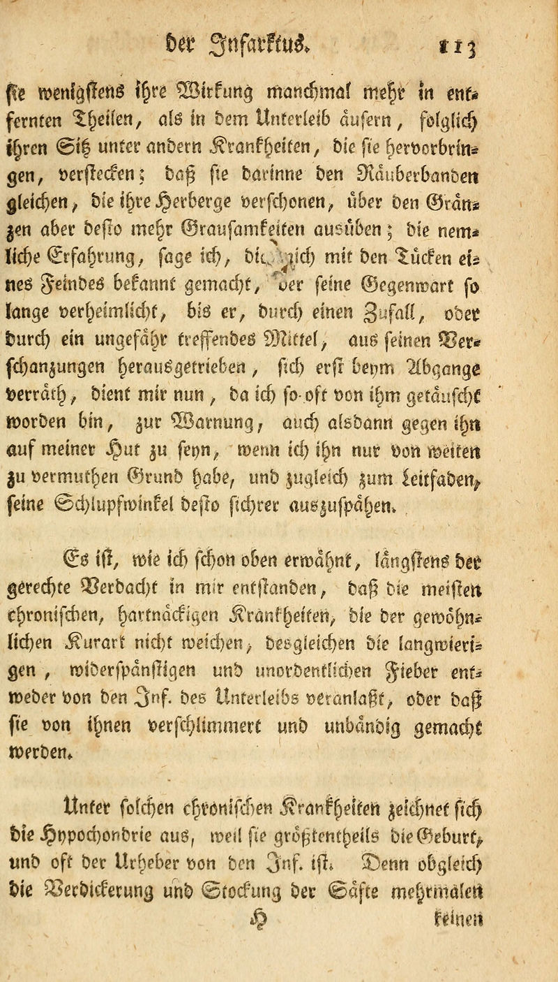 6et Snfütftui. tt'i fernten '5:f^ei(e!i, oiö iti bem UnterleiB duferti, fö(g{t(^ j§rcn @i| unter onbern ÄrönfReifen, bie fie ^ertoorbrin* gen, t)er(lecfen; bß^ fte böHnnc ben Dlduberbanbm gleichen ^ bfe i^re Verberge'i)erfd)onen, über ben ®rdn* jen aber beflo me§r ©raufamfeiten ausüben ; bfe nem* \id)e €rföf;rung, fage icf), bti,/v^ic^ mit ben tücfen eu tteö ^dnbeö befannt gemacht, ^uer ferne ©egenmart fo lange t)erf^elmlld)e, big er, burd) einen 3'^f«^^/ oöec tnvd) ein ungefdi)t (reffenbeö SHiüef^ aiiö feinen ?Bet* fd)an§ungen ^erau^etrieben, ftcb erfr bet;m 2(bgGngß tjerrdtg, bient mir nun, ha id) fo- off t)on i^m getdufc^C tt)orben hin, ^m ®ai'nung; auc^ alsbann gegen i§tt auf meinet S^at ^u f^n^ wenn id) i^n nut t>osi i[t)etfetl ju ^ermutzen ®runb fiabe, unb ,$ugleic^ ^utn hitfa^mf feine ©d}iupfnoinEel befio pd}rei' ausjufpd^en. €ö if!, mte icb f^on oben ermaf^n't, fangflen^ bet gerechte ^erbad)e in mir mtflanben, ta% Die meiflett c^ronjfd)en, ^artndcfigcn j?ranf^etteti, bie ber gemof^n^ (id)en ^urart nid)t n)eid)en^ besgleic^en ^k (öngmiert^ gen , miberfpdnjiigen unb unorbenflid)en ^teb^r ent^ Weber löon ben 3»f- bes Unterleibs t)eranlagt ^ ober ha$ fie \)on i^nen t>erfc^(tmmert unb unbdnbig gemad^l werben* Unter fotc^en c^vonlfcÜeti i?ranlrpetten ^efclnet ft^ i)fe Jpr)pod)onbrie auö, it^ejl fie gro(3ient|)ei{ö W(^tbmt^ \xx\h oft ber Urheber t>on hcn 3nf. ifr ^enn obg(efd) tie S^erbicfecwn^ unb ©tocfung ber ©dfte me^rmaletl *Ö r^ineii