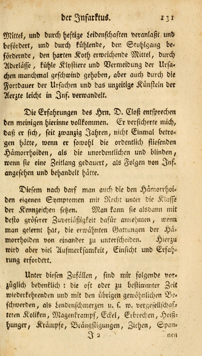 fßlltui, utib tmd) ^eftigc ieiber\fd)aftm Xfexania^t mt> befütberr, unb bmd) fu^lenfee, ben ©tu^lgang be* forbernbe, ben ^örten ^ot^ ern)cid)enbe SKittel, burc^ 2(bßrldffe, fü^le ^(ofliere unb S?ermeibung bet Urfö* c^en manchmal gefd)a)inb gehoben, ober and) bind} bie gortbauer bec Urfacben unb baö unjeitlgc Äünjieln bec 2(eqfß (dc^t in 3nf. tjcrwanbelf. S)te Erfahrungen beö Jprn* ©♦ Sfog enffpre(^en ben meintgen ^ierinne tjoüfommen» €r t)erftc^erfe mic^, taß er ftc^/ fett jroanjig Sauren, ntc&t Einmal betro* gen \^ätte, menn er fomD^l bie orbentlid) fliefenben jpdmorr^olben, olß bie unorbentlicbcn unb bünben; ivenn fte eine Seitlang gebauert, alß folgen »on S^f* öngefe^en unb be^anbelt |dfte* ADiefem na6) barf mön oucf) bie ben S^amont)ou ben eigenen ©t^mptcmen mit Si^d)t unter bie klaffe ber ^enn5eid)en fe|en» ?91an !ann fie alsbanu mit bejlo groferer S^^^^^id^igfeit bafür annehnien, trenn man gelernt ^i^t, tk ermahnten ©attunqen ber ^d^ morr^oiben t)on einanber ^u unferfcbeiben» »^ler^u wirb aber mi 'äufmerffamfeit, &nf\d)t unb €rfai>^ tung erforbert* Unter biefen BufdÖen, ftnb mir folgenbe ^Dr* juglid) bebenflid) t hk oft ober ju beftimmter geie wieberfe^renben unb mit ben übrigen gen)65>nliü)en 23e* fd)n)erben, als ienbenfd)mer^en tu C n). \>ergefeüfd)af^ feren ^oltfen, 5)iagfnfrömpf, €del, €r6rcd}en/ S^n^- junger, Ävdmpfe, 23tdng(]igungen, B^^^f ©pß^