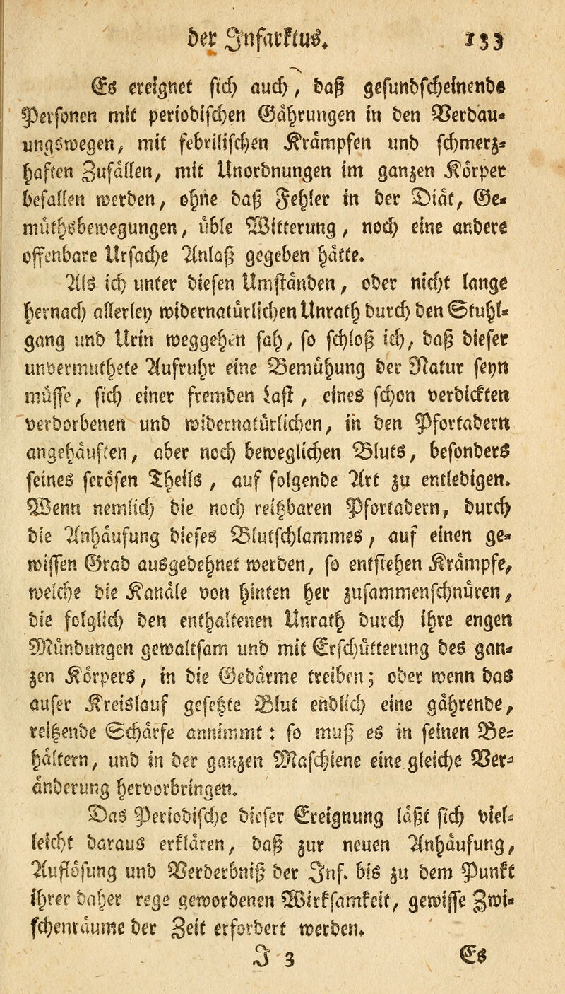 @ö ereignet ftcfy and), t)ö§ gefutibf^ein^nt)* 93gvfonen mit periobifd}en ©d^rungen in ben SSerbau« tinciömegen, mit febrififc^m Krämpfen imb fcfcmerj* liaf^en Suf^tten, mit Unorbnungen im ganzen ^orpec befallen mcrben, o^nc baf3 S^^^^tr in ber Sidt, ®e* müt§i'6emegungen, üble ©itterung, noi^ eine anbete offenbare Itrfac^e lin\a% gegeben ptte» ÜH {&} unter biefen Umjldnben, ober ni^t lange f^ernad) allerlet) n)ibernatur[ic^enUntat^burc^ben©tu§(« gang imb Urin megge^t^n faf^, fo fc^Ioß W); t^-a^^ biefetr unfeermut^ete 'Jfufrul^r eine Semü^ung bet Statur fet)n müjfe f {(&} einer fremben kfi, eineö fd)on t^etbirften \)erborbenen unb mibernatürflAcn, in htn 5)fortabertt öngehdufren, aber nc^ bett)eglid}en Slutö, befonberö feinet ferofen %M\^ , öuf folgenbe Hxi ^u entlebigen. ?H3enn neoilid) bie nod} reizbaren ^forcabern, burc^ \i\t Tlnf^dufung W\z^ Slutfc^lammeö; auf einen ge* n)ij]en ®rab au6gebe§net merben, fo entfielen J^rdmpfe, n)eid)g tik handle t)on ^inten ^er §ufammenfc^nuren, \:)\t [ofg(id) %zx\ ent^öiteiten llnrat§ burd) i^re engen ®iünbungen gewöltfam unb mit €rfd)utterung beö gan* §en ^orper^, va \i\t ©ebdrme treiben; ober n?enn \i(x^ öufer ^rei^löuf gGfe|fe %hxi enbKd) mz gd^renbe^ rel|enbe ©d)drfe anninimt: fo m'a'\i eö m feinen Ses Idltetn, unb in ber ganjen Skfc^iene eiueg(eid}e 5?er^ önberung hervorbringen* SaS §3eriobifd)e biefer Steignung \h^i ftc^ t>le(^ (eid)t '^ox(xn^ erffdren^ '^a^ i\xt neuen 'JCn^dufung, %\x^h\m^ unb 3]erberbni§ ber 3nf. bfö §u ^tm ^mli l^rer bnf^ser rege p^enjorbenen ®irffamfeit, gemiffe %m^ fct^enrdume ber S^it erforbert n^erbem 3 3 €$