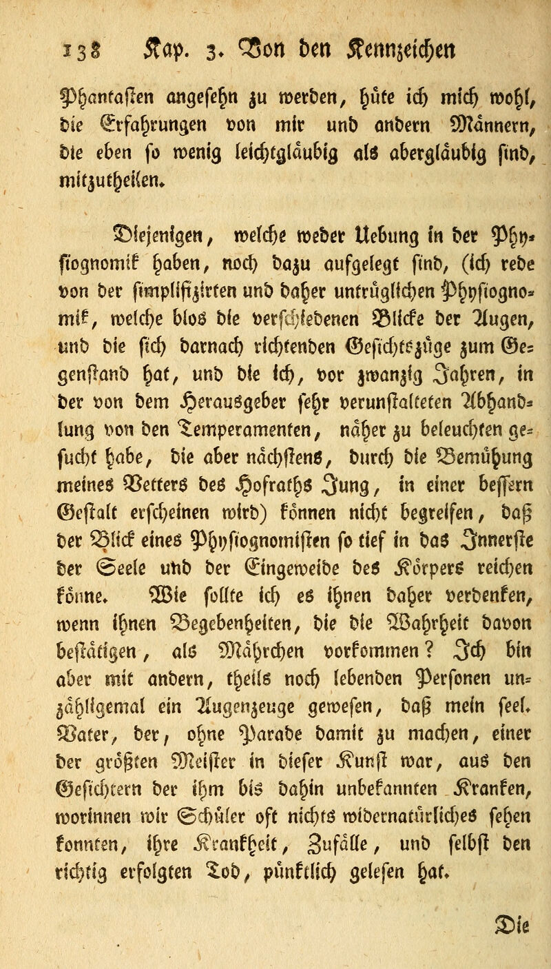 t)te Erfahrungen t)on mir unb onbern Scannern, hie eben fö menig leic^(glau&ig ol6 abergldubig finb, mitjuf^ßKen* ©iejmfgen, weli^e meber UeBung in bcr 5^§ir)* ftognomtf ^aben, no^ böiu aufgefegt finb, (id) rebc von ber fimplifi^irten unb ba^er untrüglichen ^^pftogno« mi^, n)e(c^e bloö b(e t)erf4iebenen Slicfe ber klugen, unb bie ftc^ barnad) ri^fenben ©eftd^t^juge jum ©es genflanb ^at, unb bie Ic^, t)or smönjlg Sauren, in ber \)on bem Herausgeber fe^r i)erun|ia(eeten 2(b^anb* lung Don ben ^Temperamenten, nd§er ^u beleuchten ge^ fuct)t ^abe, bie aber ndcl)|len6, burc^ bie Semu^ung meinet 95etter$ beö ^ofrat^s ^ung, in einet bepxn @e|ia(t erfcf)einen mirb) fonnen nic^t begreifen, t>a^ ber Sficf eineö 9)&i)fiognomijlen fo tief in ha$ Snnerjlc ber ©eele utib ber ©ngeweibe be$ ^orper^ reichen fonne. 2Bie foüte ic^ e6 i^nen ba^er t)erbenfen, x[>enn i^nm Gegebenheiten, bie bie 5Ba^r§eit bat>on bejldtigen, a\$ 9Hd^rc^en t?orfommen ? ^d) bin aber mit anbern, t^eils noc^ (ebenben ^^erfonen iin^ 5G§(igemal ein Tlugenjeuge gemefen, ha^ mein feeU Cöater, ber, ofine ^^arabe t)am\t ^u macben, einer ber größten 9Kei(!er in biefer ^unfl war, auö t)en ®efid)texn ber i^m U$ ba^in unbefannten Traufen, tt)orinnen mir @d)ü(er oft nic^fö mibecnatür[id)eö fe^^en fonnfen, i^rc Äranf^eit, 3fdtte, unb felbft ben xid)üg erfolgten S.ob, pünftlic^ gelefen ^aU ®ie