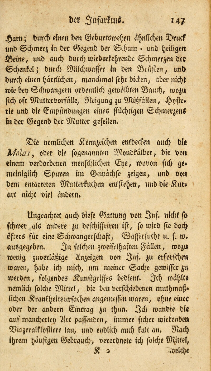 j^atrt; t)ui'c& dnm ben &ebmt$voe^en a§n(icf)en ©rucf unb ©cf}mei:| in Der ®egmt) bn ©c^arn - unb ^eilige« S5ßtrte, unb auc^ burcf^ n>ieberfe§renbe ©c()mersen bee ©^ertfel; burrf) 9)Iifd)maffer m ben Siüflen^ un^ burci? einen ^drtlic^en, monc^mal fe§r biÄn, aber nic^f tok bei^ @d)n)angern orbenflicl) geift>6(6fen ^Zani), n?oj« ftd) oft SKutferDorfdile, 9lel(]ung ^u SOli^fdöen, ^i)|te« rie unb bie ©mpjinbungen eme^ püc^ttaen @(^mer|en$ In ber ©egenb ber Mutta gefellen» ^k «emfi^en Äennjet^en entbecfen öuc^ bfe Molas,, ober bk fogenönnfen SRonbfdlber, W \>m dnem t?erbörbenen menfc^flcf)en S^e, meinen ftc^ ges meiniglid^ ©puren im Oemdc^fe geigen, unb t>oti l)em enförte^en iOtutcerfuc^en enlfle^en; iinbbie^ur# ort nid}t t)ie( dnbern* Ungea^fee auc^ btefe ©öftung ^on 3nf* nic^t fo fd&wer a(ö önbere ju befd)iffdren l|l, fo mirb fte boc^ ofierö für eine ©cbmangerfcfjöft; ®ö|ferfud)t u. f. «)«> öuögegeben. 3« foId)en |meifei§öfren Sdöen, w%\% wenig ^utjerldgige ?(n^eigen t)on 3rif» ju erforfc^en t\)aren; ^a&e id) mic^, um meiner @a(^e gemijferju werben, folgenbeö Äunjlgtitf^^a 6eblent» 3d) tüd^le« nemlic^ fold)e SKirtel, bie ben loerf^iebenen mutt^maf« liefen ^ranf^eitaurfac^en öngemfffm xoaxm, o^ne einet ober ber önbern €intrög ju t^un. 3d) wanbfe bi^ ouf mttnd)erlei) litt pöffenben, immer fieser wirfenben OSiejeralflt^fliere lau, unb enblic^ auc^ falt ön* 9^a(^ j&rem ^duftgen ©ebrauc^, t>erorbneCc id; fol<:^e S)Iitte(^ Ä a ■ •iöeld}«