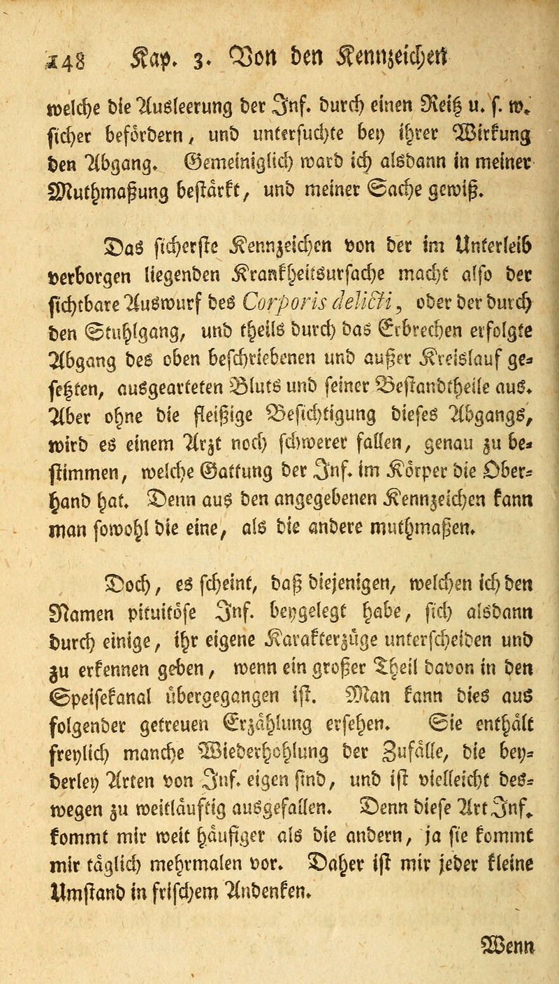 toe\d)e bie Umlmmg t)er 3nf» butc^ einen 9id| u» f. m* fi(^ec beforbetH/ unD untfrfud}te bet; i^rer ®irfung t)en llb^anq. ©emeimgüc^ mar!) ic^ af^bann in meinev SKut^mafung beparfe, «nb meiner @a^e gemip» ©aö fti^erflc ^enti^eid)ett tjon ber im Unter(ei6 Detborgen liegenben ^canf[)eit6utfac^e mad)t ö(fo bec ftc^tbare 'ilu^tDurf be6 Corporis deli&i^ ober ber butc^ Den ©tu§(gang, unb t^eilö burd) bas 2rbrecf)en eifolsfc 2(bgQng be6 oben befd^tkbenen unb außrr ^vei6lauf gg:» fe|fen, ausgearteten ^Slut^ unb feiner Sejlanbtf)ei(e aui?* Ttber o^ne t:>k peinige Sef«d}tigung biefeö iibgangg, wirb eö einem Tlr^C nod) fd)merer fallen, genau ^wit* fiimmen, weiche ©atfung ber 3nf» im Körper '?^k ober* ^anb \^aU Senn au$ \im angegebenen ^enn3eld)en fanti mm fomo^l bte eine, af6 bie anbere mut§mapettt So(^, e^ fc^einr, bap biejentgen, meieren Ic^ \im SRamen pituirofe 3nf, bei^gelegt ^^ahe, fjd} alöbann t)urd? einige, i^r eigene ^avafrer^üge unterfa^eiben unb ju erfennen geben, njenn ein großer ?:|ei( batjon in beti ©peifefanal übergegangen i|l. 3}Ian fann bieö a\x^ folgenber getreuen Sr^d^fung erfef^en. ©ie enthalt frei^lic^ manche ®iebev^c^lung ber S^f^ö^/ ^k bei;= terlei) Wirten ^on 3nf. eigen jinb, unb i(I t)ielleic^t be^= n)egen ^u meitldufdg auiigefaHen* £)enn biefe llrt^nf^ fommt mir n)eit ^dujtger ü\^ bie anbern, ja fie fommt mir tdglic^ me^rmalen t)or* 55a^er ijl mir jeber fleine Mmpanb in frifd;em 'itnbenfen» Sajenn