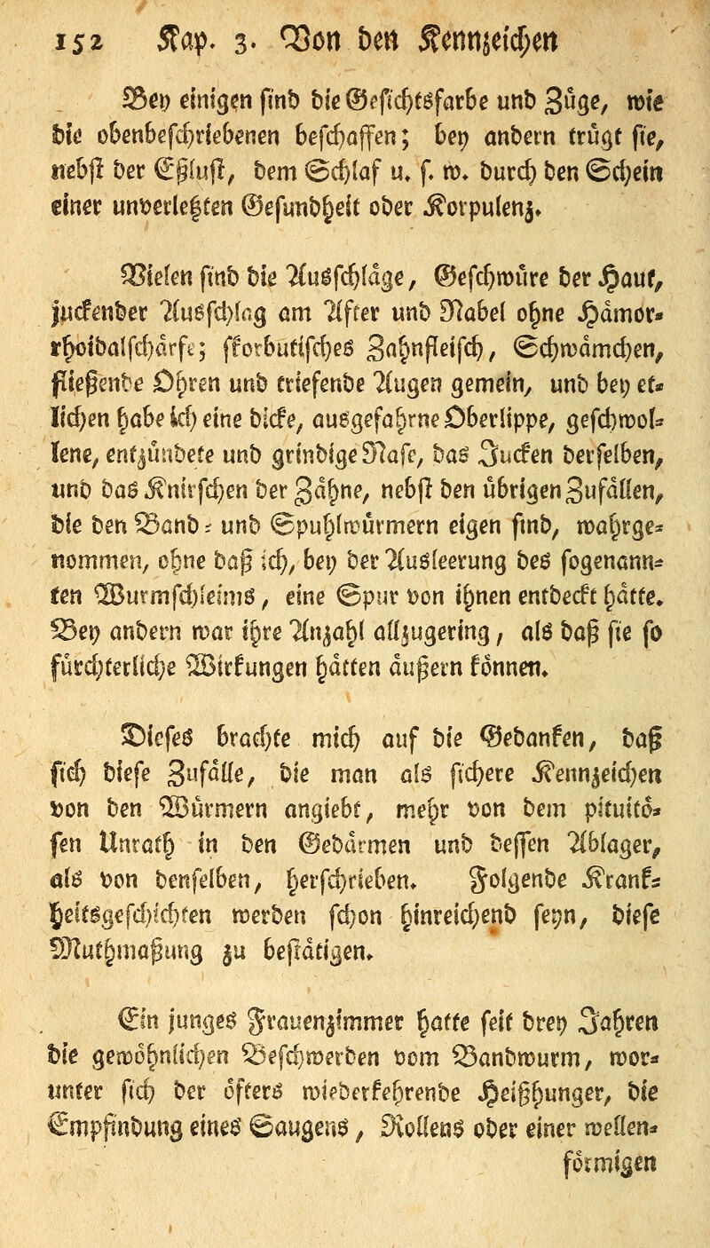 ts^ 5?aj5, 3« ^on bm fcntijetcf;en S&e\) einigen fmb bieOefic^tgfarbe unb Sö^e, wie t)jö obenbefc^debenen befc^affen; be\) anhexn trügt fte, tiebf! Der €p(ufi, bem ^ii^laf u. f m» bur(^ ben ©d}ejii einer unt)eile|tm ®cfutib§eit ober .^ovpulenj» SSieten fmb bie 2(ulfc^(dge, ©efc^mure ber Jpauf, |iicfe«ber liu^djkg am llftex mh Slabä o§ne ^dmor* r^tbalfd)drfq fforbutlfd}eö Sn&^Peifc^/ ©c^n)dmc^en, fiief ente D()ren uttb eriefenbe ?(uger? gemein^ unb bei; et* li^en ^öbeid)eine bicfe^ auegefa^rne Oberlippe, gefd)n?ot lene, ent^nnbete unb grinbige 97afe, ba^ ^ucfen berfelben, wnb ba^^niifc^en ber gd^ne, nebjl ben übrigen Si^fdüen, hk ben Sönb ^ unb ©put^ltrürmern eigen fmb, ma^rge« tiommen, ofsne baf id), bei) ber 2(uö(eerung beö fogenann^ ten '^BuxmfdjlevM, eine ©pur t)on i^nen entbecft ^dtte» Sei; anbern mar igre ?{n^a§( öd^ugering, olö bap fie fo fürd;teriic^e ®irfungen ^ättm dußetn fonnett* ©iefei^ bradjte mic^ ouf bie ©ebanfen, ba^ fii) biefe Sufdde, bie man öIö fidlere ^enn^eid)eri »on ben ®ürmern anhiebt ^ me^r t?on hem pltmio» fen llntatf^ in ben ©ebdrmen unb bejfen 2(b(ager, ö(ö t)on benfelben, §erfd)rieben. golgenbe ^ranfs 5eit%efd)!ct>ten merben fd}on §inreid;enb fej?n, biefc 5J?ut§mapiing ju befidtigen. €m langet %vaumitmmet ^atte fett brei) ^a^ten t)k gem6f>u(id)en 23efd}merben t5om Sanbmurm, mor« unter fic^ ber offerö mipberfeBrenbe ^eig^unger, biß €mppnbung eine^ ©äugend, Sioüem ober einer njeKen* förmigen