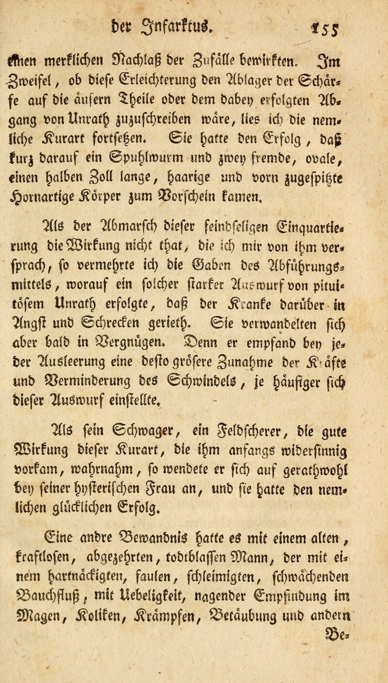 ,3n)eife( ^ ob t»iefe ^rleid)terung ben 2(biager ter (Bd}dr« fe auf t)te dufern J^eile ober bem babei) erfolgten 2(6* gang t?onUnrat^ $u^ufcf)reiben wäre, lies td> bie nem* Itc^e Äurarf fortfe|en» ©ie I^aete ben €rfclg , ba^ furj barauf ein ®pu^{tt>mm unb ^mei^ frembe, o^ale, finen falben ^oü lange, paarige unb t)ovn jugefpilte kornartige Körper jum ^orfctjein föinen, H{$ ber 2(6marfd) biefer fernbfefiqen €inquortfe« ruttg bie©trfung nli^r t^at, bk ki) mk t)on l^m Der* fprac^, fo üerme^rte id) bie ©abi'n beö 2(bfM^rung0^ mittele; worauf ein föid)er f?arfer 2(aen)urf üon pitul* tofem Unrat^ erfolgte, ba^ ber ^rönfe barüberitt 2(ngjl unb ©(^recf'en geriet^, ©fe t)ermönbelten ft(§ aber balb in Vergnügen* ©enn er empfönb bet) je* ber Unäeetmg eine beflogrofere 3u«ö&nie ber ^^dffs «nb S?erminberung beö ©d?tr>inbel^, |e ^dujtger fic^ biefer liuönjurf einjießee, 2(1^ fein ©(^mager, ein ^elbf^erer, bie gute SBirfung biefer ^urart; bie i^m anfangt miberfmnig t)orfam/ ma^rna^m, fo tt^enbete er ftc^ auf gerat^mo^l U\) feiner |ii)|!erifd)en ^rau an, unb fie i^attc ben nem* liefen glücflic^en Srfolg* ^ine anbre ^emanbni^ ^atte eß mit einem alten , fraftlofen, abgewehrten, tobtblaflen ÜRann, ber mit eU nem bartndcfigten, faulen, fd;(eimlgten, fd}n)dy)enben JBaud)Pup; mit Uebeligfeit, nagenber Smppnbung Im SKagen, ^olifen, Krämpfen, Setdubung unb anbem g&e.