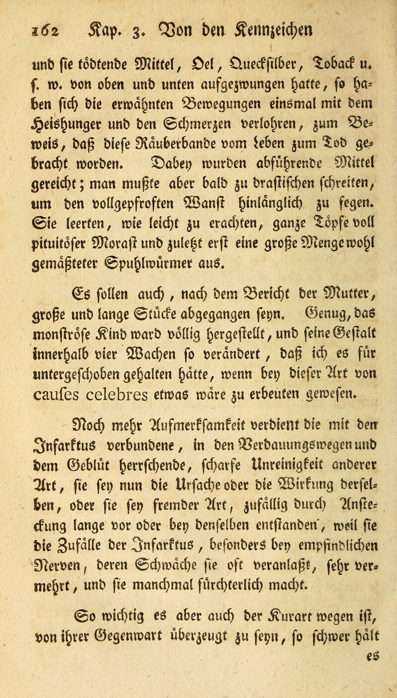 unb fte tobtenbe Mittel, Dd, Üuecf'pl&^r, tobacf u» f w» t)oti oben unb unten aufgezwungen ^a(te, fö i^a^ bm fid) bie ermahnten 25emegungen einömol mit bem ^et^^unger unb ben ©d^mer^en t>ei'Iof^ren, gum Se* W0iö, bö^ biefe SSdufeerbanbe t)om Jeben jum ?:ob ge^ itad}t morben» ©aber? mürben obfu^tenbe SRittel gercic&t; man mu^fe aber baib §u brapif^en fcf)reiten, wm ben tJoKgepfroften ®anf! ^mldnglic^ gu fegen* ©ie (eerten, mie (ei^t ju erüd)ten, ganje topfe Doli pttuitdfer SHorajl unb jule|t erfJ eine große SKengenJo^J gematteter @pu^(n?urmer avi$. (i$ füllen auc^ , nac^ bem Seric^f ber SWutter, große unb lange ©tücfe abgegangen fepn. ®enug, ba^ monfirofe .^inb warb t>61lig ^ergejleüt/ unb feine ©ejlalt innerhalb t)ter ®ad?en fo toerdnbert, t)a^ id) eö für wntergefd}oben gehalten ^ättef wenn bei; biefer'Mrt ^on caufes celebres etn)a0 mdre ju erbeuten gemcfen, Slocl» me^r Mufmerffamfeit \)erbient bie mit ben^ SnfarftuS tjerbunbene, in ben3?erbauung6wegenunb l)em ©eblut ^errfc^enbe, fd)arfe Unreinigfeit önberer Htt, fie fei; nun bie Urfad}e ober t^k ®irfung berfeU fcen, ober fie fei? frember litt j jufdllig bmdj Tlnfre^ rfung lange t)or ober bei) benfelben entflanben, weil fte bie 3«f^^^^ ^^^ ^nfarftus , befonberS bei) empjinblic^en SHertjen, beren ®d)mdc^e fie oft veranlaßt;, fe^r t>er» me^rt, unb fie manchmal fürd)terlic^ mad)t ©0 wichtig eö aber aud) ber ^urart wegen ifl, t>on i^rer ©egenwart ükx^au^t ju fepn ^ fo fd;wer &dlt