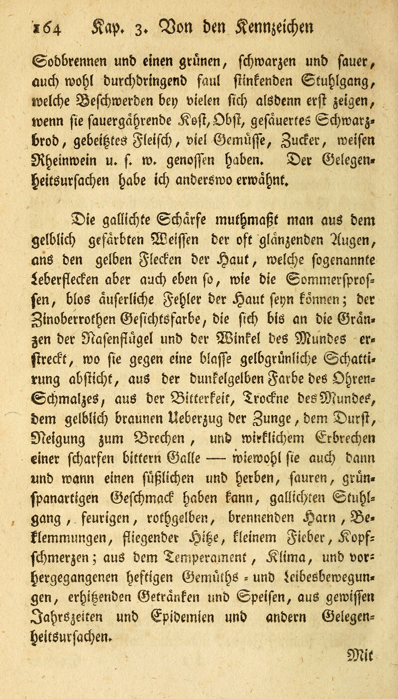 ©obBrennen unb dnen grünen, fc^marjen unb fauer, öuc^ wo§( burd}bringenb faul fllnfenben ©tu^Igcng, «)e(c^e Sefc^Juerben bet) t>ie[€n fic^ alöbcnn etfi feigen, njenn fie fauergd^renbe ,^efl,öbjl, gefduertes @d)mat|* 6rob, ge6ei|ee^ gieifd) / wl (%müj]c, 3«cfer, meifm SK^einmein u. f. m* genofftn ^aben» Ser ©decjni« |eit^urfad)en ^abc ic^ anber^n?o ermahnt, S5k gaüic^fe ©cf)drfe muf^mn^t man au^ bem gelbti^ gcfdrbten 5Bei||Vn bcr off gfdnjenben HuQen^ onö ben gelben 5^^<f^ ber ^ant, roeldje fogenönnfe ieberffeden ober avid)ebenfOf mfe bie ©ommetfprof« fen, hio$ dufer(i<$ß e^e^ler ber ^ouf ferjn fontien; bet Smoberrotlen ©efictxsfatbe, t)k fid) biö m t)k ©rdn« Jen ber D^afenflügel imb ber ®tnfel beö iOlunbes er« firecft, n)o fie gegen eine blaffe geibgrunlid)e @c^atti* tung ab^iäjt, au$ ber bunfelgelben Smbe beö D^ten« ©c^malje^, öuö ber Sirterfeir, trocfne beß5)?unbe^, t>em gelblii^ braunen Heberjug ber 3«gß / bem S)urj!, SRefgung ^um Sred)en , unb n)ii'f[id}em ^rbtec^en einer fc^avfen bitfern ©alle — trölemo^l fie aud) bann wnb töann einen fu^dc^en unb gerben, föuren, gtun« fpanartigen ©ef^macf l^ahm fönn, gaOid>ren Qtii^U gang , feurigen, rofbgdben, brennenben »^arn , ©e* fkmmungen, fliegenber ^ife, f(einem Riebet ^ ^opfs fc^mer^en; aus hem Xempnaimnt, i?(tma, unb t)or- hergegangenen |efdgen ©emütf^ö ^ unb Jeibeöbemegun* gen, er^t|enben ©etrdnfen unb ©peifen, aü$ gemiffen ^a^r^^esfen unb Spibemien unb anbern ©eiegen^ l^ei(öurfad}em