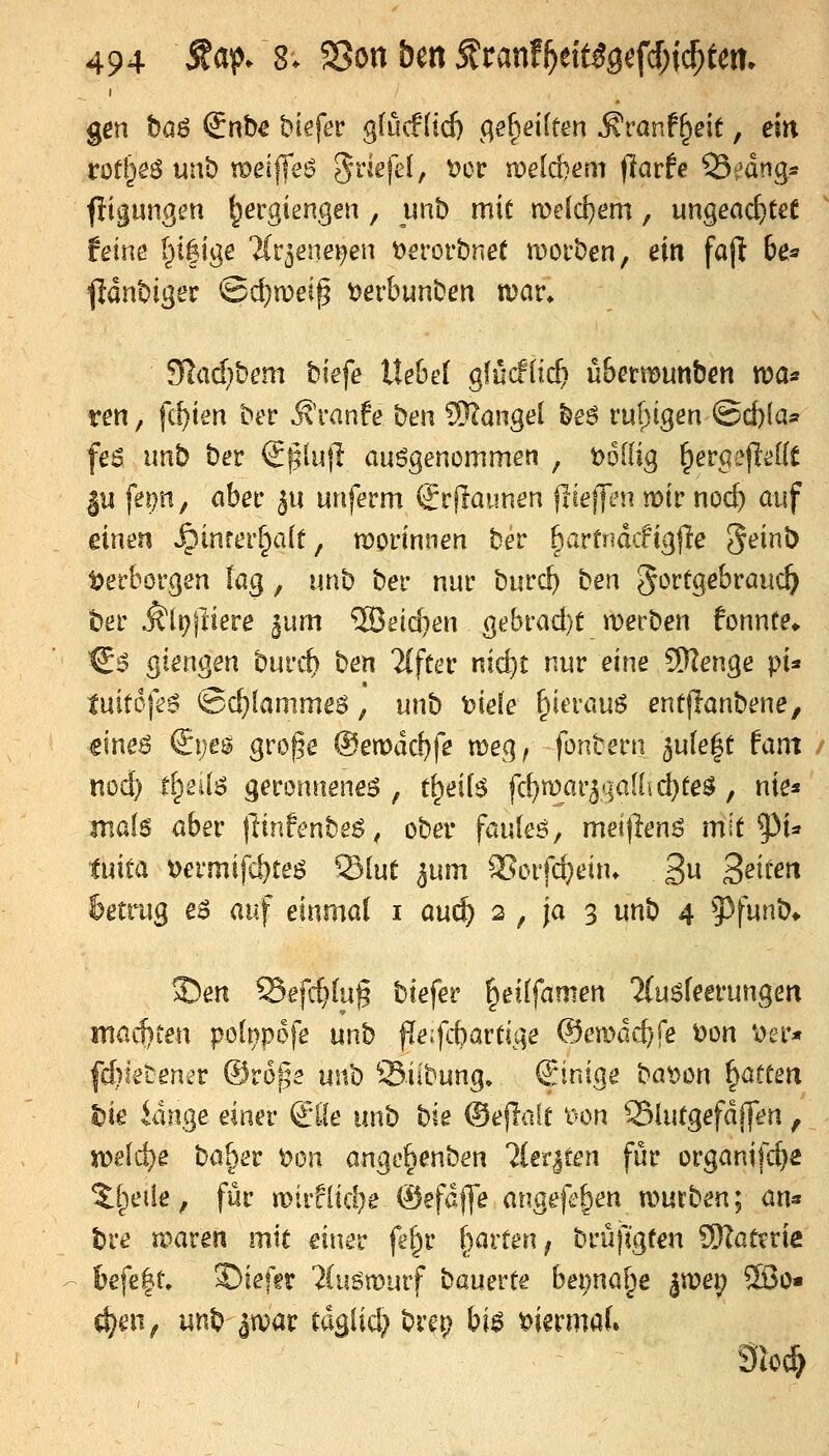 gen böö @nb€ biefer g(ucf(id) c;ef)ei[ten ^vanf^eit, ein irofl^e^ unb raei||e6 5^^^^'^^ ^»^'^ meteem (larfe Q3fdngs fligun^en ^ergiengen , unb mit n)e[d)em, ungead)tet {eine i^ifige ^Cr^enei^en Dsrorbnet moi'ben, ein fajl be^ fldnbiger ©d}n)ei^ t)erbunben n)ar» 9Iad}bem biefe liehet gfücflic^ ühmvmben ttia« ren, fc^im ber ^'ranfe ben 3)cange{ be6 ru()igeri ©cbfa« fe6 imb ber €|51ujl anögencmmen , t)6(lig ^ergefli^Kt |14 fem, Cihet ju unferm €rjlaunen ßeffen mit nod) auf einen ^inrer^alr, woviniun bet ^avtnädi^^e geinb Verborgen lag, unb ber nur burc^ t>en gortgebrauc^ ber Älpjliere ^um 'S5gid)en gebfad)t merben fonnte^ ^$ giengen bui'it ^^^ 'Hftec nic^t nur eine SKenge pi' tnit6fe$ 'Bd)lamme$, unb oiele ^ierauS enüflanbene, €ine^ €i)eg gro^e ®ewäd)fe meg, fonbern 5u[e|t tarn mi) ti)eii6 geroriueneö , t^eif^ fd)wai'^qall\d)te$, nie« mals aber (linfenbeS, ober fauleö, meijlens mit p^ txxMo, t)ermif£^teö Slut ^um ^orfc^dn» 3 S^t^ß feetrug e6 auf einmal i m^ 2 , ja 3 unb 4 93funb* 5)en ^efc^lug biefer ^eilfamen ?(uöfeerungen inac!)ten pol^pofe unb f[e:fcbartige ^ema^^^ t>on \)er* fd^ietener ©rope \xc^ Siibung, (Jintge bat)ön Ratten ^ie idnge einer €l-!e unb ^xe ®e|lale t^on 33iutgefdffen, xc>t\^t ba[)er t^on ange^enben ^(eriten für organifd}^ ^[^etie, für n)irf(tcl)e ©efdffe angrje&en mürben; an« bre maren mit mxtt fel)r garten ^ brüfigfen 9}Iat?rie befe|t» 3)iefft 2CuSn)urf '^o.mxXt bei;na^^e |n?ep 5Bü« ^en, unb jwar tdgiid} br^r? bi6 ^iermaf. 3io^